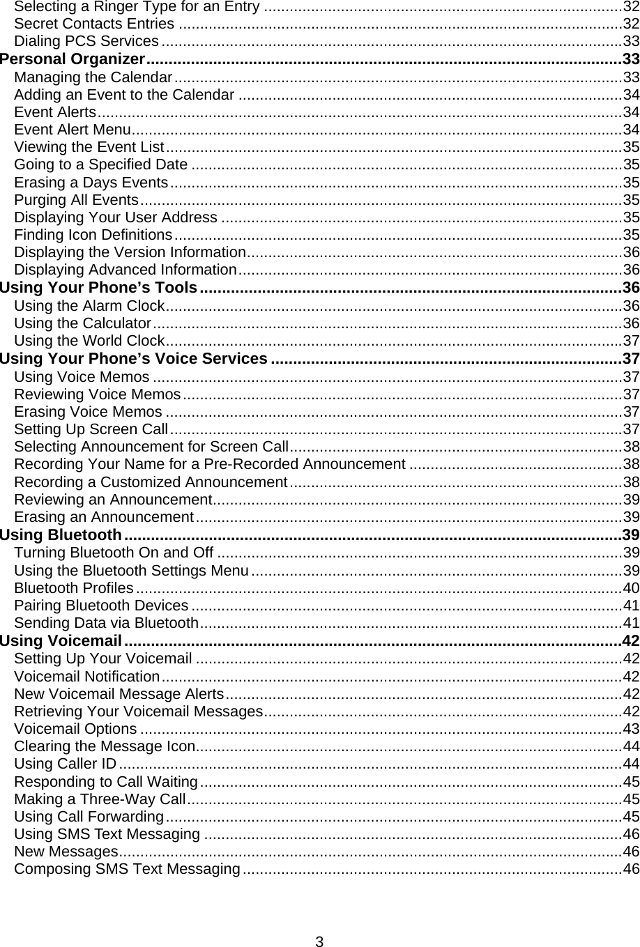 Selecting a Ringer Type for an Entry ....................................................................................32 Secret Contacts Entries ........................................................................................................32 Dialing PCS Services ............................................................................................................33 Personal Organizer...........................................................................................................33 Managing the Calendar.........................................................................................................33 Adding an Event to the Calendar ..........................................................................................34 Event Alerts...........................................................................................................................34 Event Alert Menu...................................................................................................................34 Viewing the Event List...........................................................................................................35 Going to a Specified Date .....................................................................................................35 Erasing a Days Events..........................................................................................................35 Purging All Events.................................................................................................................35 Displaying Your User Address ..............................................................................................35 Finding Icon Definitions.........................................................................................................35 Displaying the Version Information........................................................................................36 Displaying Advanced Information..........................................................................................36 Using Your Phone’s Tools...............................................................................................36 Using the Alarm Clock...........................................................................................................36 Using the Calculator..............................................................................................................36 Using the World Clock...........................................................................................................37 Using Your Phone’s Voice Services ...............................................................................37 Using Voice Memos ..............................................................................................................37 Reviewing Voice Memos.......................................................................................................37 Erasing Voice Memos ...........................................................................................................37 Setting Up Screen Call..........................................................................................................37 Selecting Announcement for Screen Call..............................................................................38 Recording Your Name for a Pre-Recorded Announcement ..................................................38 Recording a Customized Announcement..............................................................................38 Reviewing an Announcement................................................................................................39 Erasing an Announcement....................................................................................................39 Using Bluetooth................................................................................................................39 Turning Bluetooth On and Off ...............................................................................................39 Using the Bluetooth Settings Menu.......................................................................................39 Bluetooth Profiles..................................................................................................................40 Pairing Bluetooth Devices .....................................................................................................41 Sending Data via Bluetooth...................................................................................................41 Using Voicemail................................................................................................................42 Setting Up Your Voicemail ....................................................................................................42 Voicemail Notification............................................................................................................42 New Voicemail Message Alerts.............................................................................................42 Retrieving Your Voicemail Messages....................................................................................42 Voicemail Options .................................................................................................................43 Clearing the Message Icon....................................................................................................44 Using Caller ID......................................................................................................................44 Responding to Call Waiting...................................................................................................45 Making a Three-Way Call......................................................................................................45 Using Call Forwarding...........................................................................................................45 Using SMS Text Messaging ..................................................................................................46 New Messages......................................................................................................................46 Composing SMS Text Messaging.........................................................................................46  3