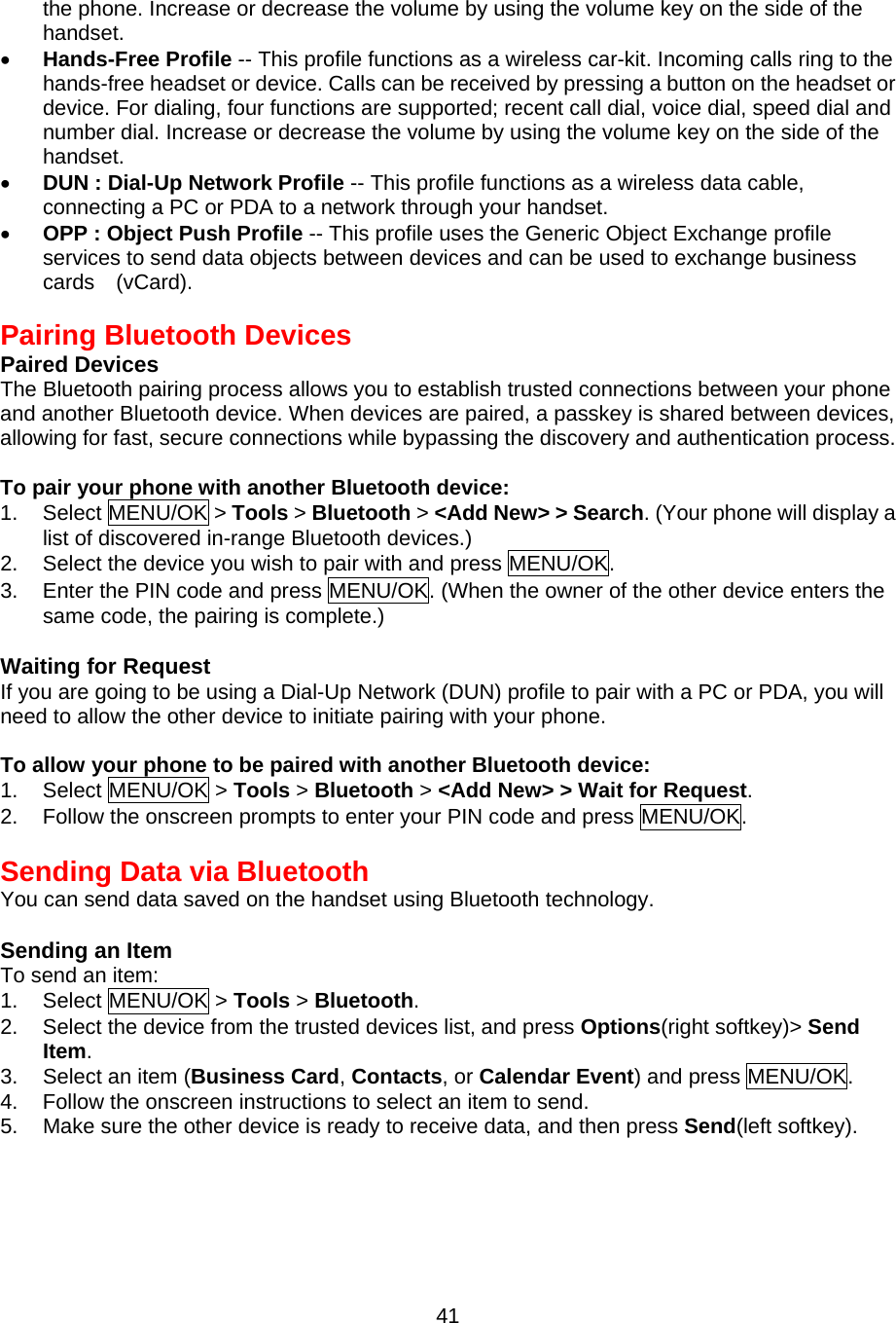 the phone. Increase or decrease the volume by using the volume key on the side of the handset. •  Hands-Free Profile -- This profile functions as a wireless car-kit. Incoming calls ring to the hands-free headset or device. Calls can be received by pressing a button on the headset or device. For dialing, four functions are supported; recent call dial, voice dial, speed dial and number dial. Increase or decrease the volume by using the volume key on the side of the handset. •  DUN : Dial-Up Network Profile -- This profile functions as a wireless data cable,   connecting a PC or PDA to a network through your handset. •  OPP : Object Push Profile -- This profile uses the Generic Object Exchange profile services to send data objects between devices and can be used to exchange business cards  (vCard).  Pairing Bluetooth Devices Paired Devices The Bluetooth pairing process allows you to establish trusted connections between your phone and another Bluetooth device. When devices are paired, a passkey is shared between devices, allowing for fast, secure connections while bypassing the discovery and authentication process.  To pair your phone with another Bluetooth device: 1. Select MENU/OK &gt; Tools &gt; Bluetooth &gt; &lt;Add New&gt; &gt; Search. (Your phone will display a list of discovered in-range Bluetooth devices.) 2.  Select the device you wish to pair with and press MENU/OK. 3.  Enter the PIN code and press MENU/OK. (When the owner of the other device enters the same code, the pairing is complete.)  Waiting for Request If you are going to be using a Dial-Up Network (DUN) profile to pair with a PC or PDA, you will need to allow the other device to initiate pairing with your phone.  To allow your phone to be paired with another Bluetooth device: 1. Select MENU/OK &gt; Tools &gt; Bluetooth &gt; &lt;Add New&gt; &gt; Wait for Request. 2.  Follow the onscreen prompts to enter your PIN code and press MENU/OK.  Sending Data via Bluetooth You can send data saved on the handset using Bluetooth technology.  Sending an Item To send an item: 1. Select MENU/OK &gt; Tools &gt; Bluetooth. 2.  Select the device from the trusted devices list, and press Options(right softkey)&gt; Send Item. 3.  Select an item (Business Card, Contacts, or Calendar Event) and press MENU/OK. 4.  Follow the onscreen instructions to select an item to send. 5.  Make sure the other device is ready to receive data, and then press Send(left softkey).    41