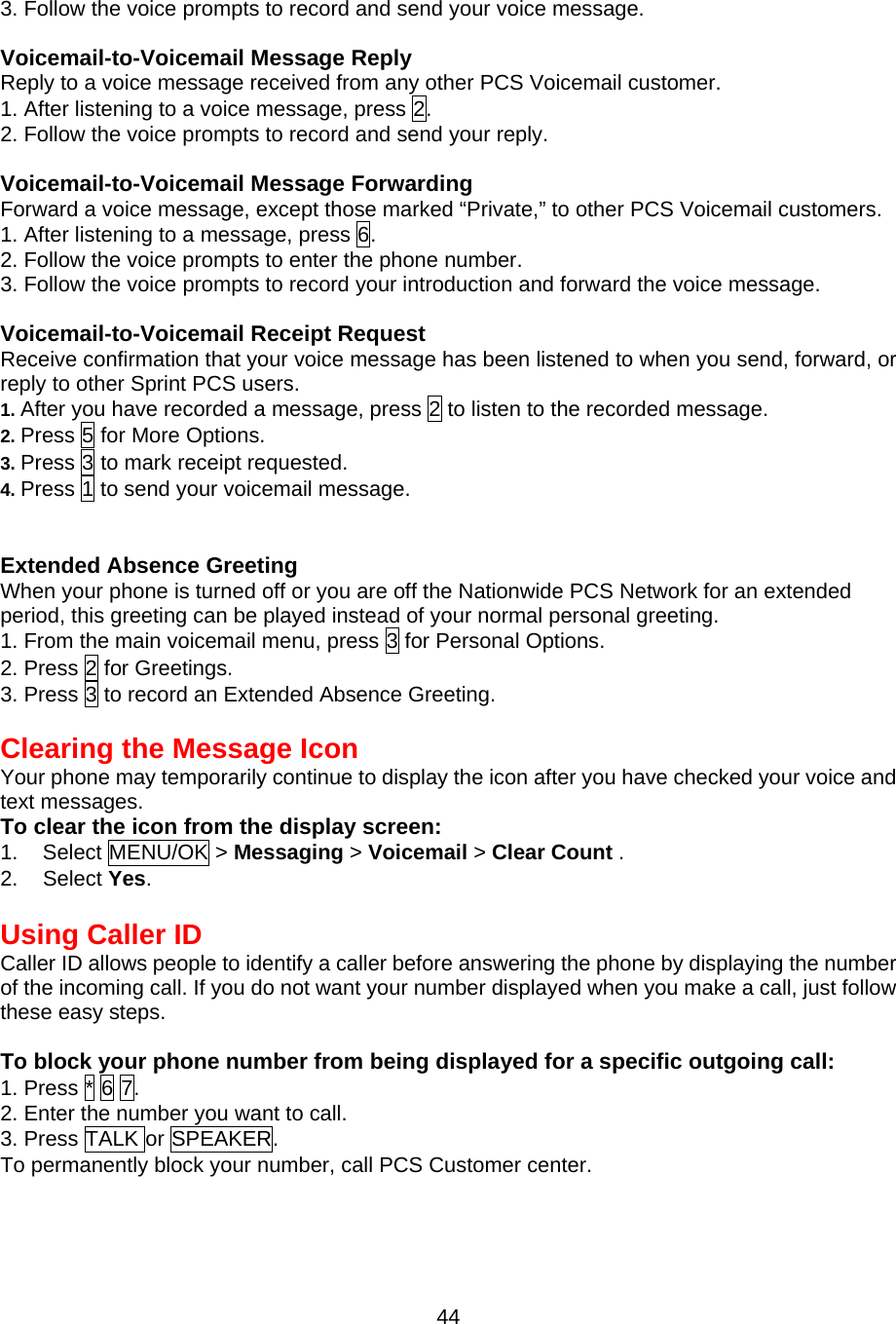 3. Follow the voice prompts to record and send your voice message.  Voicemail-to-Voicemail Message Reply Reply to a voice message received from any other PCS Voicemail customer. 1. After listening to a voice message, press 2. 2. Follow the voice prompts to record and send your reply.  Voicemail-to-Voicemail Message Forwarding Forward a voice message, except those marked “Private,” to other PCS Voicemail customers. 1. After listening to a message, press 6. 2. Follow the voice prompts to enter the phone number. 3. Follow the voice prompts to record your introduction and forward the voice message.  Voicemail-to-Voicemail Receipt Request Receive confirmation that your voice message has been listened to when you send, forward, or reply to other Sprint PCS users. 1. After you have recorded a message, press 2 to listen to the recorded message. 2. Press 5 for More Options. 3. Press 3 to mark receipt requested. 4. Press 1 to send your voicemail message.   Extended Absence Greeting When your phone is turned off or you are off the Nationwide PCS Network for an extended period, this greeting can be played instead of your normal personal greeting. 1. From the main voicemail menu, press 3 for Personal Options. 2. Press 2 for Greetings. 3. Press 3 to record an Extended Absence Greeting.   Clearing the Message Icon Your phone may temporarily continue to display the icon after you have checked your voice and text messages. To clear the icon from the display screen: 1. Select MENU/OK &gt; Messaging &gt; Voicemail &gt; Clear Count . 2. Select Yes.  Using Caller ID Caller ID allows people to identify a caller before answering the phone by displaying the number of the incoming call. If you do not want your number displayed when you make a call, just follow these easy steps.  To block your phone number from being displayed for a specific outgoing call: 1. Press * 6 7. 2. Enter the number you want to call. 3. Press TALK or SPEAKER. To permanently block your number, call PCS Customer center.   44