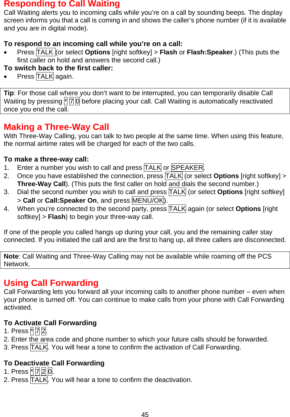 Responding to Call Waiting Call Waiting alerts you to incoming calls while you’re on a call by sounding beeps. The display screen informs you that a call is coming in and shows the caller’s phone number (if it is available and you are in digital mode).  To respond to an incoming call while you’re on a call: •  Press TALK (or select Options [right softkey] &gt; Flash or Flash:Speaker.) (This puts the first caller on hold and answers the second call.) To switch back to the first caller: •  Press TALK again.  Tip: For those call where you don’t want to be interrupted, you can temporarily disable Call Waiting by pressing * 7 0 before placing your call. Call Waiting is automatically reactivated once you end the call.   Making a Three-Way Call With Three-Way Calling, you can talk to two people at the same time. When using this feature,   the normal airtime rates will be charged for each of the two calls.  To make a three-way call: 1.  Enter a number you wish to call and press TALK or SPEAKER. 2.  Once you have established the connection, press TALK (or select Options [right softkey] &gt; Three-Way Call). (This puts the first caller on hold and dials the second number.) 3.  Dial the second number you wish to call and press TALK (or select Options [right softkey] &gt; Call or Call:Speaker On, and press MENU/OK). 4.  When you’re connected to the second party, press TALK again (or select Options [right softkey] &gt; Flash) to begin your three-way call.  If one of the people you called hangs up during your call, you and the remaining caller stay connected. If you initiated the call and are the first to hang up, all three callers are disconnected.  Note: Call Waiting and Three-Way Calling may not be available while roaming off the PCS Network.  Using Call Forwarding Call Forwarding lets you forward all your incoming calls to another phone number – even when your phone is turned off. You can continue to make calls from your phone with Call Forwarding activated.  To Activate Call Forwarding 1. Press * 7 2. 2. Enter the area code and phone number to which your future calls should be forwarded. 3. Press TALK. You will hear a tone to confirm the activation of Call Forwarding.  To Deactivate Call Forwarding 1. Press * 7 2 0. 2. Press TALK. You will hear a tone to confirm the deactivation.  45