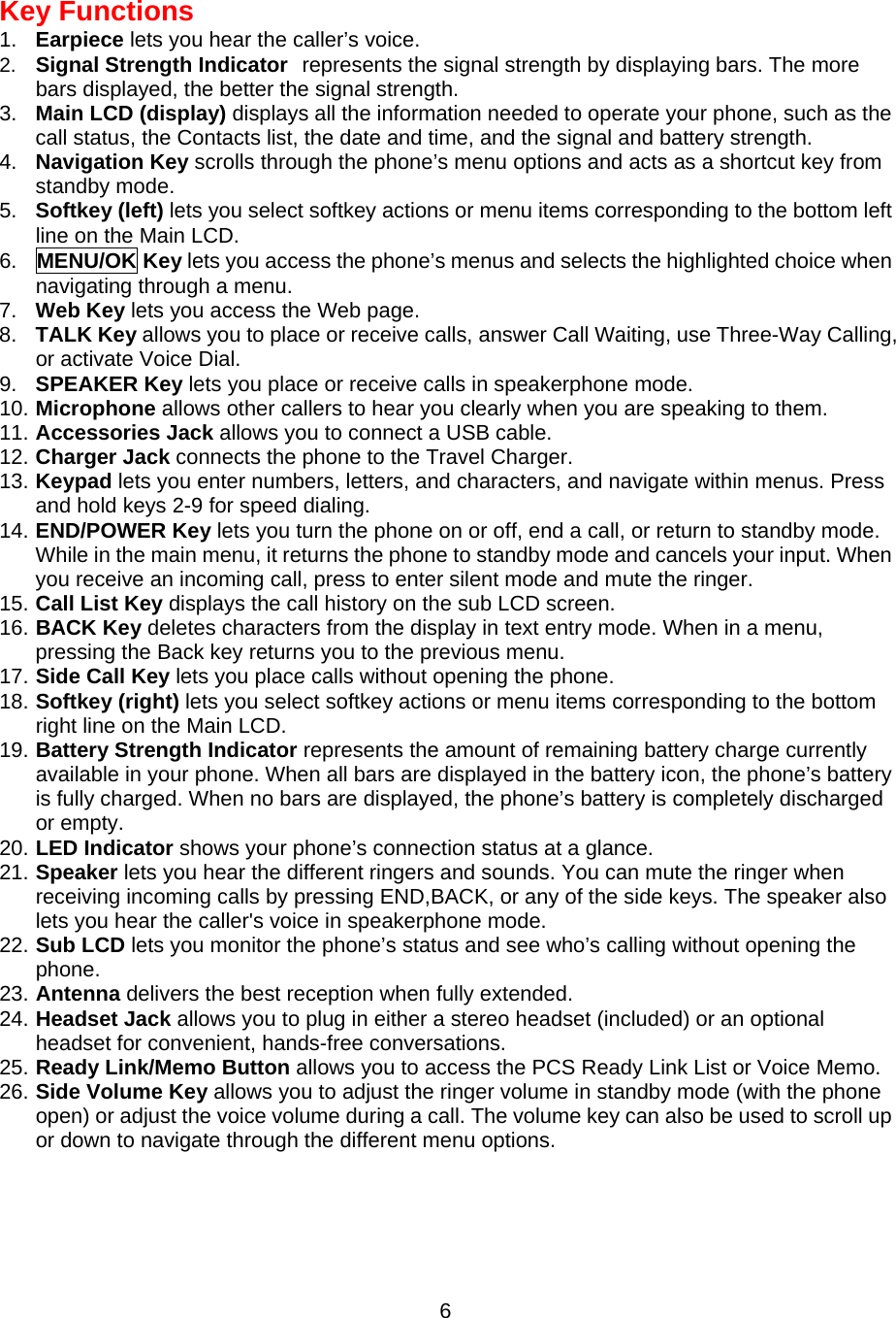 Key Functions 1.  Earpiece lets you hear the caller’s voice. 2.  Signal Strength Indicator represents the signal strength by displaying bars. The more bars displayed, the better the signal strength. 3.  Main LCD (display) displays all the information needed to operate your phone, such as the call status, the Contacts list, the date and time, and the signal and battery strength. 4.  Navigation Key scrolls through the phone’s menu options and acts as a shortcut key from standby mode. 5.  Softkey (left) lets you select softkey actions or menu items corresponding to the bottom left line on the Main LCD. 6.  MENU/OK Key lets you access the phone’s menus and selects the highlighted choice when navigating through a menu. 7.  Web Key lets you access the Web page. 8.  TALK Key allows you to place or receive calls, answer Call Waiting, use Three-Way Calling, or activate Voice Dial. 9.  SPEAKER Key lets you place or receive calls in speakerphone mode. 10. Microphone allows other callers to hear you clearly when you are speaking to them. 11. Accessories Jack allows you to connect a USB cable. 12. Charger Jack connects the phone to the Travel Charger. 13. Keypad lets you enter numbers, letters, and characters, and navigate within menus. Press and hold keys 2-9 for speed dialing. 14. END/POWER Key lets you turn the phone on or off, end a call, or return to standby mode. While in the main menu, it returns the phone to standby mode and cancels your input. When you receive an incoming call, press to enter silent mode and mute the ringer. 15. Call List Key displays the call history on the sub LCD screen. 16. BACK Key deletes characters from the display in text entry mode. When in a menu, pressing the Back key returns you to the previous menu. 17. Side Call Key lets you place calls without opening the phone. 18. Softkey (right) lets you select softkey actions or menu items corresponding to the bottom right line on the Main LCD. 19. Battery Strength Indicator represents the amount of remaining battery charge currently available in your phone. When all bars are displayed in the battery icon, the phone’s battery is fully charged. When no bars are displayed, the phone’s battery is completely discharged or empty. 20. LED Indicator shows your phone’s connection status at a glance. 21. Speaker lets you hear the different ringers and sounds. You can mute the ringer when receiving incoming calls by pressing END,BACK, or any of the side keys. The speaker also lets you hear the caller&apos;s voice in speakerphone mode. 22. Sub LCD lets you monitor the phone’s status and see who’s calling without opening the phone. 23. Antenna delivers the best reception when fully extended. 24. Headset Jack allows you to plug in either a stereo headset (included) or an optional headset for convenient, hands-free conversations. 25. Ready Link/Memo Button allows you to access the PCS Ready Link List or Voice Memo. 26. Side Volume Key allows you to adjust the ringer volume in standby mode (with the phone open) or adjust the voice volume during a call. The volume key can also be used to scroll up or down to navigate through the different menu options.   6