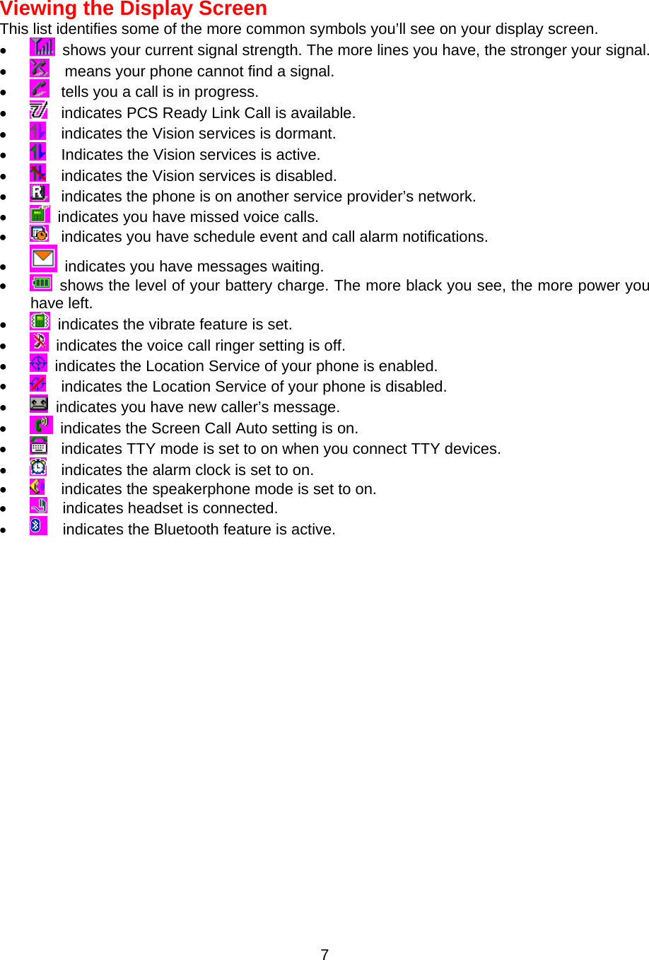Viewing the Display Screen This list identifies some of the more common symbols you’ll see on your display screen. •    shows your current signal strength. The more lines you have, the stronger your signal. •      means your phone cannot find a signal. •    tells you a call is in progress. •    indicates PCS Ready Link Call is available. •    indicates the Vision services is dormant. •    Indicates the Vision services is active. •    indicates the Vision services is disabled. •    indicates the phone is on another service provider’s network. •    indicates you have missed voice calls. •    indicates you have schedule event and call alarm notifications. •    indicates you have messages waiting. •    shows the level of your battery charge. The more black you see, the more power you have left. •    indicates the vibrate feature is set. •    indicates the voice call ringer setting is off. •    indicates the Location Service of your phone is enabled. •    indicates the Location Service of your phone is disabled. •    indicates you have new caller’s message. •    indicates the Screen Call Auto setting is on. •    indicates TTY mode is set to on when you connect TTY devices. •    indicates the alarm clock is set to on. •    indicates the speakerphone mode is set to on. •      indicates headset is connected. •      indicates the Bluetooth feature is active.  7