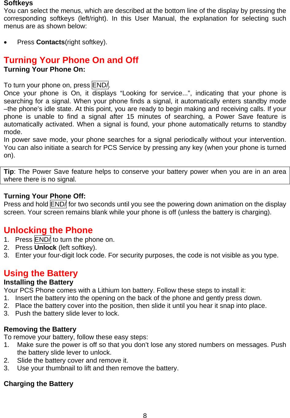 Softkeys You can select the menus, which are described at the bottom line of the display by pressing the corresponding softkeys (left/right). In this User Manual, the explanation for selecting such menus are as shown below:  •  Press Contacts(right softkey).  Turning Your Phone On and Off Turning Your Phone On:  To turn your phone on, press END/. Once your phone is On, it displays “Looking for service...”, indicating that your phone is searching for a signal. When your phone finds a signal, it automatically enters standby mode –the phone’s idle state. At this point, you are ready to begin making and receiving calls. If your phone is unable to find a signal after 15 minutes of searching, a Power Save feature is automatically activated. When a signal is found, your phone automatically returns to standby mode. In power save mode, your phone searches for a signal periodically without your intervention.  You can also initiate a search for PCS Service by pressing any key (when your phone is turned on).  Tip: The Power Save feature helps to conserve your battery power when you are in an area where there is no signal.  Turning Your Phone Off: Press and hold END/ for two seconds until you see the powering down animation on the display screen. Your screen remains blank while your phone is off (unless the battery is charging).  Unlocking the Phone 1.  Press END/ to turn the phone on. 2. Press Unlock (left softkey). 3.  Enter your four-digit lock code. For security purposes, the code is not visible as you type.  Using the Battery Installing the Battery Your PCS Phone comes with a Lithium Ion battery. Follow these steps to install it: 1.  Insert the battery into the opening on the back of the phone and gently press down. 2.  Place the battery cover into the position, then slide it until you hear it snap into place. 3.  Push the battery slide lever to lock.  Removing the Battery To remove your battery, follow these easy steps: 1.  Make sure the power is off so that you don’t lose any stored numbers on messages. Push the battery slide lever to unlock.  2.  Slide the battery cover and remove it. 3.  Use your thumbnail to lift and then remove the battery.  Charging the Battery  8