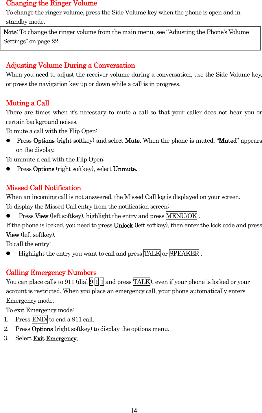   14Changing the Ringer Volume To change the ringer volume, press the Side Volume key when the phone is open and in standby mode. Note: To change the ringer volume from the main menu, see “Adjusting the Phone’s Volume Settings” on page 22.  Adjusting Volume During a Conversation When you need to adjust the receiver volume during a conversation, use the Side Volume key, or press the navigation key up or down while a call is in progress.  Muting a Call There are times when it’s necessary to mute a call so that your caller does not hear you or certain background noises. To mute a call with the Flip Open:   Press Options (right softkey) and select Mute. When the phone is muted, “Muted” appears on the display. To unmute a call with the Flip Open:   Press Options (right softkey), select Unmute.  Missed Call Notification When an incoming call is not answered, the Missed Call log is displayed on your screen. To display the Missed Call entry from the notification screen:   Press View (left softkey), highlight the entry and press MENU/OK . If the phone is locked, you need to press Unlock (left softkey), then enter the lock code and press View (left softkey). To call the entry:   Highlight the entry you want to call and press TALK or SPEAKER .  Calling Emergency Numbers You can place calls to 911 (dial 9 1 1 and press TALK), even if your phone is locked or your account is restricted. When you place an emergency call, your phone automatically enters Emergency mode.   To exit Emergency mode: 1.  Press END/ to end a 911 call. 2. Press Options (right softkey) to display the options menu. 3. Select Exit Emergency.      