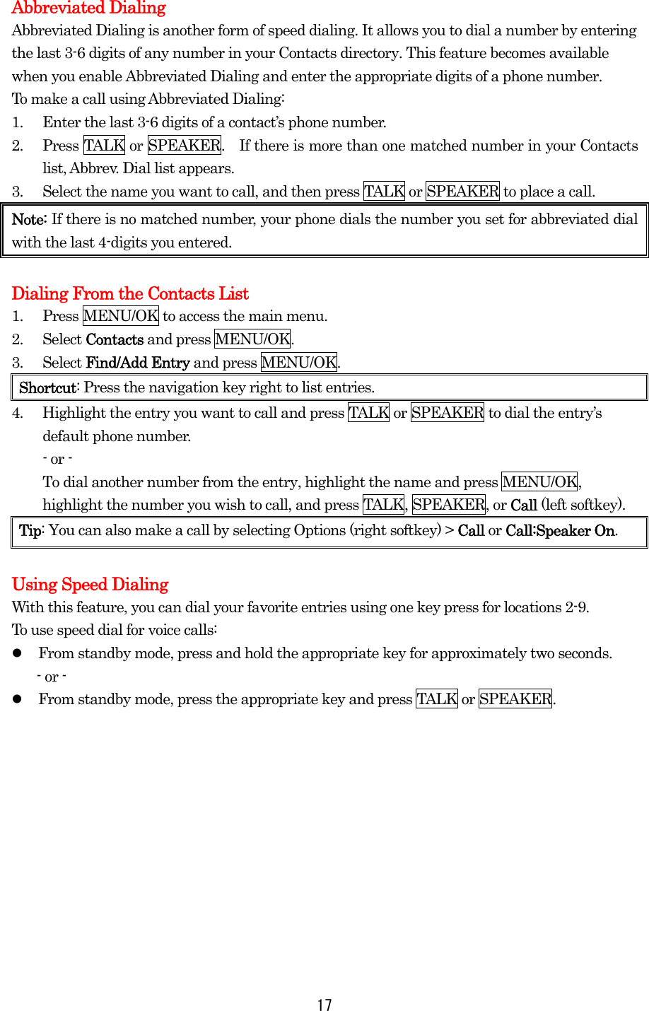   17Abbreviated Dialing Abbreviated Dialing is another form of speed dialing. It allows you to dial a number by entering   the last 3-6 digits of any number in your Contacts directory. This feature becomes available when you enable Abbreviated Dialing and enter the appropriate digits of a phone number. To make a call using Abbreviated Dialing: 1.  Enter the last 3-6 digits of a contact’s phone number. 2.  Press TALK or SPEAKER.    If there is more than one matched number in your Contacts list, Abbrev. Dial list appears. 3.  Select the name you want to call, and then press TALK or SPEAKER to place a call. Note: If there is no matched number, your phone dials the number you set for abbreviated dial with the last 4-digits you entered.  Dialing From the Contacts List 1.  Press MENU/OK to access the main menu. 2. Select Contacts and press MENU/OK. 3. Select Find/Add Entry and press MENU/OK. Shortcut: Press the navigation key right to list entries. 4.  Highlight the entry you want to call and press TALK or SPEAKER to dial the entry’s default phone number. - or - To dial another number from the entry, highlight the name and press MENU/OK, highlight the number you wish to call, and press TALK, SPEAKER, or Call (left softkey).   Tip: You can also make a call by selecting Options (right softkey) &gt; Call or Call:Speaker On.  Using Speed Dialing With this feature, you can dial your favorite entries using one key press for locations 2-9.   To use speed dial for voice calls:   From standby mode, press and hold the appropriate key for approximately two seconds. - or -   From standby mode, press the appropriate key and press TALK or SPEAKER.  