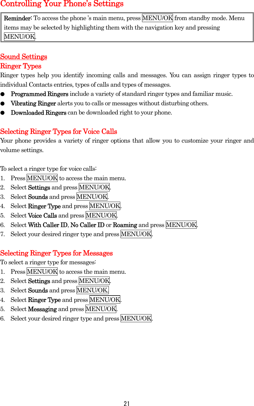   21Controlling Your Phone’s Settings Reminder: To access the phone ’s main menu, press MENU/OK from standby mode. Menu items may be selected by highlighting them with the navigation key and pressing MENU/OK.  Sound Settings Ringer Types Ringer types help you identify incoming calls and messages. You can assign ringer types to individual Contacts entries, types of calls and types of messages. ●  Programmed Ringers include a variety of standard ringer types and familiar music. ●  Vibrating Ringer alerts you to calls or messages without disturbing others. ●  Downloaded Ringers can be downloaded right to your phone.  Selecting Ringer Types for Voice Calls Your phone provides a variety of ringer options that allow you to customize your ringer and volume settings.  To select a ringer type for voice calls: 1.    Press MENU/OK to access the main menu. 2.  Select Settings and press MENU/OK. 3.  Select Sounds and press MENU/OK. 4.  Select Ringer Type and press MENU/OK. 5.  Select Voice Calls and press MENU/OK. 6.  Select With Caller ID, No Caller ID or Roaming and press MENU/OK. 7.    Select your desired ringer type and press MENU/OK.  Selecting Ringer Types for Messages To select a ringer type for messages: 1.    Press MENU/OK to access the main menu. 2.  Select Settings and press MENU/OK. 3.  Select Sounds and press MENU/OK. 4.  Select Ringer Type and press MENU/OK. 5.  Select Messaging and press MENU/OK. 6.    Select your desired ringer type and press MENU/OK.       