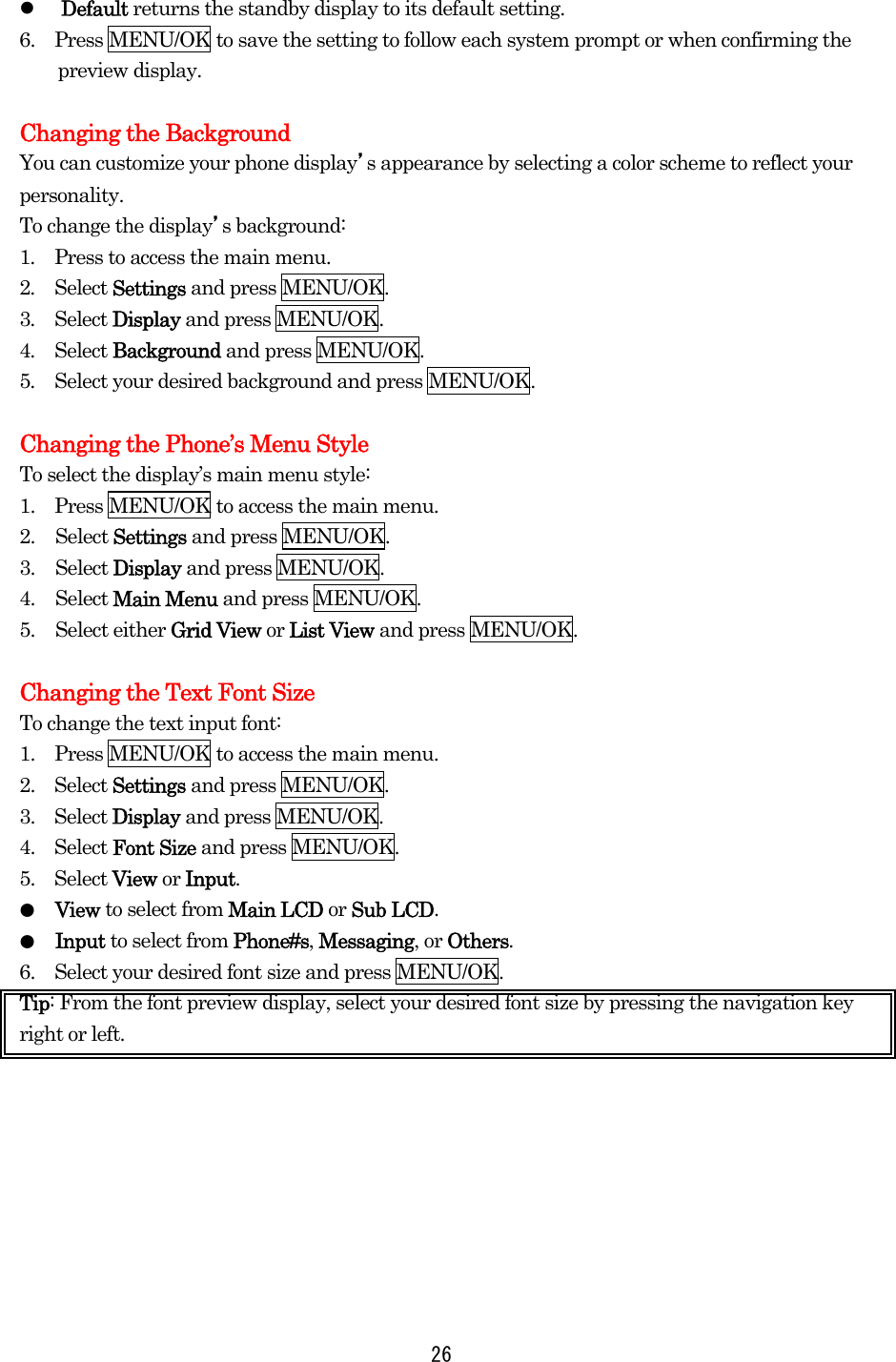   26  Default returns the standby display to its default setting. 6.    Press MENU/OK to save the setting to follow each system prompt or when confirming the preview display.  Changing the Background You can customize your phone display’s appearance by selecting a color scheme to reflect your personality. To change the display’s background: 1.  Press to access the main menu. 2.  Select Settings and press MENU/OK. 3.  Select Display and press MENU/OK. 4.  Select Background and press MENU/OK. 5.  Select your desired background and press MENU/OK.  Changing the Phone’s Menu Style To select the display’s main menu style: 1.    Press MENU/OK to access the main menu. 2. Select Settings and press MENU/OK. 3. Select Display and press MENU/OK. 4. Select Main Menu and press MENU/OK. 5. Select either Grid View or List View and press MENU/OK.  Changing the Text Font Size To change the text input font: 1.    Press MENU/OK to access the main menu. 2.  Select Settings and press MENU/OK. 3.  Select Display and press MENU/OK. 4.  Select Font Size and press MENU/OK. 5.  Select View or Input. ●  View to select from Main LCD or Sub LCD. ●  Input to select from Phone#s, Messaging, or Others. 6.    Select your desired font size and press MENU/OK. Tip: From the font preview display, select your desired font size by pressing the navigation key right or left.         