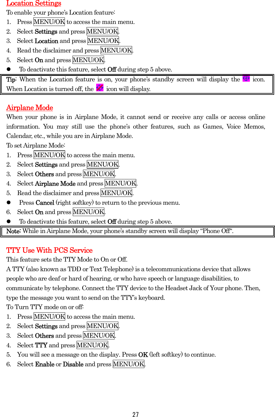   27Location Settings To enable your phone’s Location feature: 1.    Press MENU/OK to access the main menu. 2.  Select Settings and press MENU/OK. 3.  Select Location and press MENU/OK. 4.  Read the disclaimer and press MENU/OK.  5.  Select On and press MENU/OK.   To deactivate this feature, select Off during step 5 above. Tip: When the Location feature is on, your phone’s standby screen will display the   icon. When Location is turned off, the   icon will display.  Airplane Mode When your phone is in Airplane Mode, it cannot send or receive any calls or access online information. You may still use the phone’s other features, such as Games, Voice Memos, Calendar, etc., while you are in Airplane Mode. To set Airplane Mode: 1.  Press MENU/OK to access the main menu. 2. Select Settings and press MENU/OK. 3. Select Others and press MENU/OK. 4. Select Airplane Mode and press MENU/OK. 5.  Read the disclaimer and press MENU/OK.   Press Cancel (right softkey) to return to the previous menu. 6. Select On and press MENU/OK.   To deactivate this feature, select Off during step 5 above. Note: While in Airplane Mode, your phone’s standby screen will display “Phone Off“.  TTY Use With PCS Service This feature sets the TTY Mode to On or Off. A TTY (also known as TDD or Text Telephone) is a telecommunications device that allows people who are deaf or hard of hearing, or who have speech or language disabilities, to communicate by telephone. Connect the TTY device to the Headset Jack of Your phone. Then, type the message you want to send on the TTY’s keyboard. To Turn TTY mode on or off: 1.  Press MENU/OK to access the main menu. 2. Select Settings and press MENU/OK. 3. Select Others and press MENU/OK. 4. Select TTY and press MENU/OK. 5.  You will see a message on the display. Press OK (left softkey) to continue. 6. Select Enable or Disable and press MENU/OK.  