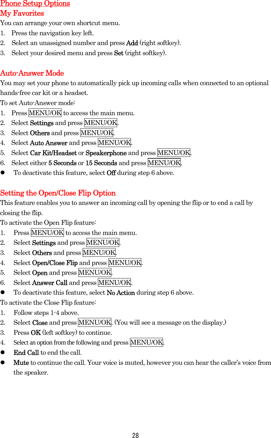   28Phone Setup Options My Favorites You can arrange your own shortcut menu. 1.    Press the navigation key left. 2.  Select an unassigned number and press Add (right softkey). 3.  Select your desired menu and press Set (right softkey).  Auto-Answer Mode You may set your phone to automatically pick up incoming calls when connected to an optional hands-free car kit or a headset. To set Auto-Answer mode: 1.    Press MENU/OK to access the main menu. 2.  Select Settings and press MENU/OK. 3.  Select Others and press MENU/OK. 4.  Select Auto Answer and press MENU/OK. 5.  Select Car Kit/Headset or Speakerphone and press MENU/OK. 6.  Select either 5 Seconds or 15 Seconds and press MENU/OK.     To deactivate this feature, select Off during step 6 above.  Setting the Open/Close Flip Option This feature enables you to answer an incoming call by opening the flip or to end a call by closing the flip. To activate the Open Flip feature: 1.  Press MENU/OK to access the main menu. 2. Select Settings and press MENU/OK. 3. Select Others and press MENU/OK. 4. Select Open/Close Flip and press MENU/OK. 5. Select Open and press MENU/OK. 6. Select Answer Call and press MENU/OK.     To deactivate this feature, select No Action during step 6 above. To activate the Close Flip feature: 1.  Follow steps 1-4 above. 2.  Select Close and press MENU/OK. (You will see a message on the display.) 3.  Press OK (left softkey) to continue. 4.  Select an option from the following and press MENU/OK.   End Call to end the call.   Mute to continue the call. Your voice is muted, however you can hear the caller’s voice from the speaker.     