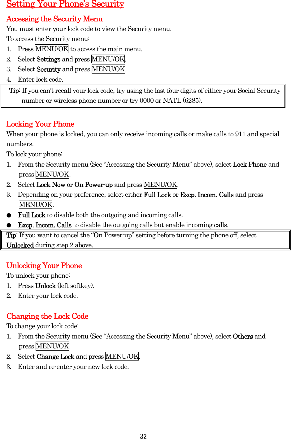   32Setting Your Phone’s Security Accessing the Security Menu You must enter your lock code to view the Security menu. To access the Security menu: 1.    Press MENU/OK to access the main menu. 2.  Select Settings and press MENU/OK. 3.  Select Security and press MENU/OK. 4.  Enter lock code. Tip: If you can’t recall your lock code, try using the last four digits of either your Social Security number or wireless phone number or try 0000 or NATL (6285).  Locking Your Phone When your phone is locked, you can only receive incoming calls or make calls to 911 and special numbers. To lock your phone: 1.    From the Security menu (See “Accessing the Security Menu” above), select Lock Phone and press MENU/OK. 2.  Select Lock Now or On Power-up and press MENU/OK. 3.    Depending on your preference, select either Full Lock or Excp. Incom. Calls and press MENU/OK. ●  Full Lock to disable both the outgoing and incoming calls. ●  Excp. Incom. Calls to disable the outgoing calls but enable incoming calls. Tip: If you want to cancel the “On Power-up” setting before turning the phone off, select Unlocked during step 2 above.  Unlocking Your Phone To unlock your phone: 1.  Press Unlock (left softkey). 2.    Enter your lock code.  Changing the Lock Code To change your lock code: 1.    From the Security menu (See “Accessing the Security Menu” above), select Others and press MENU/OK. 2.  Select Change Lock and press MENU/OK. 3.  Enter and re-enter your new lock code.     