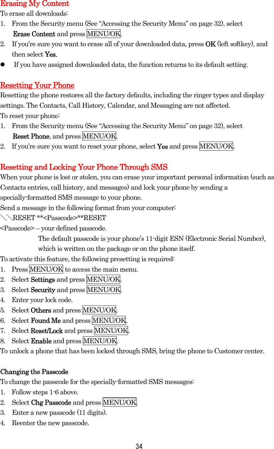   34Erasing My Content To erase all downloads: 1.  From the Security menu (See “Accessing the Security Menu” on page 32), select Erase Content and press MENU/OK. 2.  If you’re sure you want to erase all of your downloaded data, press OK (left softkey), and     then select Yes.   If you have assigned downloaded data, the function returns to its default setting.  Resetting Your Phone Resetting the phone restores all the factory defaults, including the ringer types and display settings. The Contacts, Call History, Calendar, and Messaging are not affected. To reset your phone: 1.  From the Security menu (See “Accessing the Security Menu” on page 32), select Reset Phone, and press MENU/OK. 2.    If you’re sure you want to reset your phone, select Yes and press MENU/OK.  Resetting and Locking Your Phone Through SMS When your phone is lost or stolen, you can erase your important personal information (such as Contacts entries, call history, and messages) and lock your phone by sending a specially-formatted SMS message to your phone. Send a message in the following format from your computer: ＼＼RESET **&lt;Passcode&gt;**RESET &lt;Passcode&gt; – your defined passcode. The default passcode is your phone’s 11-digit ESN (Electronic Serial Number), which is written on the package or on the phone itself. To activate this feature, the following presetting is required: 1.    Press MENU/OK to access the main menu. 2.  Select Settings and press MENU/OK. 3.  Select Security and press MENU/OK. 4.    Enter your lock code. 5.  Select Others and press MENU/OK. 6.  Select Found Me and press MENU/OK. 7.  Select Reset/Lock and press MENU/OK. 8.  Select Enable and press MENU/OK. To unlock a phone that has been locked through SMS, bring the phone to Customer center.  Changing the Passcode To change the passcode for the specially-formatted SMS messages: 1.    Follow steps 1-6 above. 2. Select Chg Passcode and press MENU/OK. 3.  Enter a new passcode (11 digits). 4.  Reenter the new passcode. 