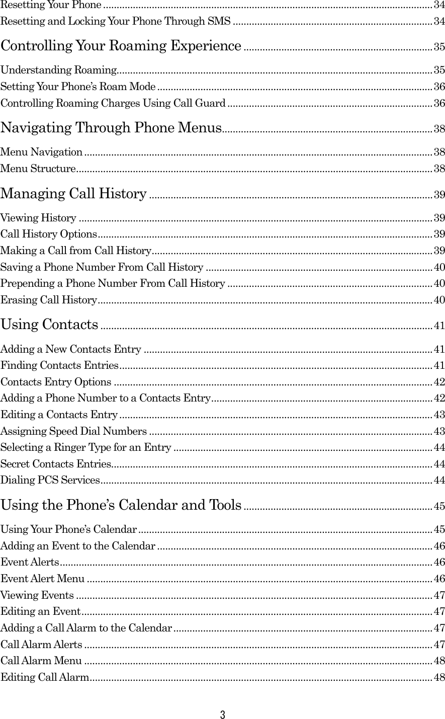   3Resetting Your Phone..........................................................................................................................34 Resetting and Locking Your Phone Through SMS ..........................................................................34 Controlling Your Roaming Experience ......................................................................35 Understanding Roaming.....................................................................................................................35 Setting Your Phone’s Roam Mode ......................................................................................................36 Controlling Roaming Charges Using Call Guard ............................................................................36 Navigating Through Phone Menus..............................................................................38 Menu Navigation.................................................................................................................................38 Menu Structure....................................................................................................................................38 Managing Call History .........................................................................................................39 Viewing History ...................................................................................................................................39 Call History Options............................................................................................................................39 Making a Call from Call History........................................................................................................39 Saving a Phone Number From Call History ....................................................................................40 Prepending a Phone Number From Call History ............................................................................40 Erasing Call History............................................................................................................................40 Using Contacts ...........................................................................................................................41 Adding a New Contacts Entry ...........................................................................................................41 Finding Contacts Entries....................................................................................................................41 Contacts Entry Options ......................................................................................................................42 Adding a Phone Number to a Contacts Entry..................................................................................42 Editing a Contacts Entry....................................................................................................................43 Assigning Speed Dial Numbers .........................................................................................................43 Selecting a Ringer Type for an Entry ................................................................................................44 Secret Contacts Entries.......................................................................................................................44 Dialing PCS Services...........................................................................................................................44 Using the Phone’s Calendar and Tools......................................................................45 Using Your Phone’s Calendar.............................................................................................................45 Adding an Event to the Calendar ......................................................................................................46 Event Alerts..........................................................................................................................................46 Event Alert Menu ................................................................................................................................46 Viewing Events ....................................................................................................................................47 Editing an Event..................................................................................................................................47 Adding a Call Alarm to the Calendar................................................................................................47 Call Alarm Alerts .................................................................................................................................47 Call Alarm Menu .................................................................................................................................48 Editing Call Alarm...............................................................................................................................48 