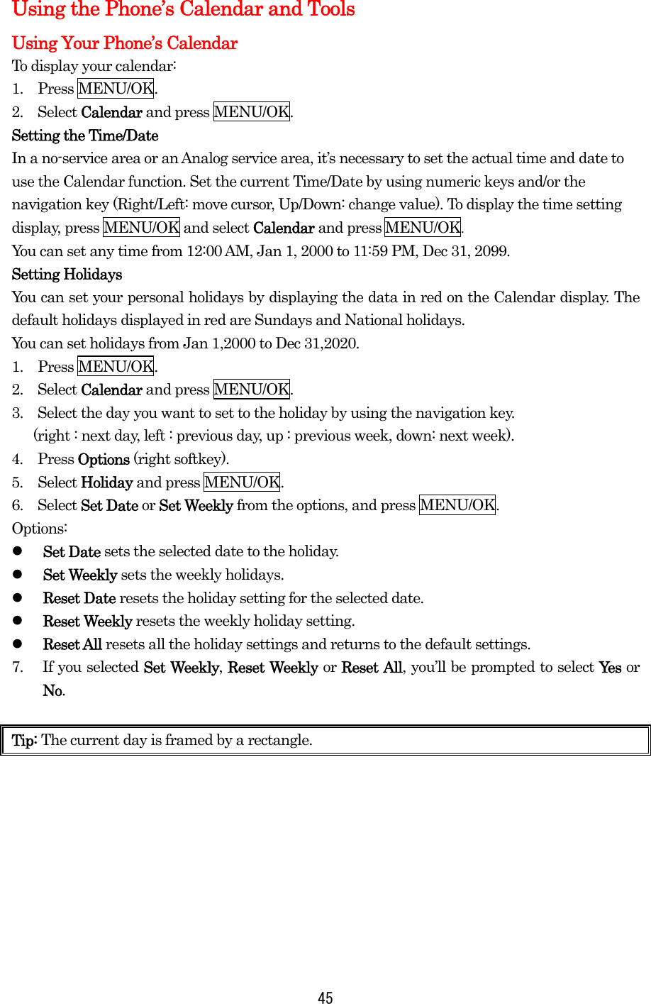   45Using the Phone’s Calendar and Tools Using Your Phone’s Calendar To display your calendar: 1.  Press MENU/OK. 2.  Select Calendar and press MENU/OK. Setting the Time/Date In a no-service area or an Analog service area, it’s necessary to set the actual time and date to use the Calendar function. Set the current Time/Date by using numeric keys and/or the navigation key (Right/Left: move cursor, Up/Down: change value). To display the time setting display, press MENU/OK and select Calendar and press MENU/OK.  You can set any time from 12:00 AM, Jan 1, 2000 to 11:59 PM, Dec 31, 2099. Setting Holidays You can set your personal holidays by displaying the data in red on the Calendar display. The default holidays displayed in red are Sundays and National holidays. You can set holidays from Jan 1,2000 to Dec 31,2020. 1.  Press MENU/OK. 2.  Select Calendar and press MENU/OK. 3.    Select the day you want to set to the holiday by using the navigation key.     (right : next day, left : previous day, up : previous week, down: next week).   4.  Press Options (right softkey). 5.  Select Holiday and press MENU/OK. 6.  Select Set Date or Set Weekly from the options, and press MENU/OK. Options:   Set Date sets the selected date to the holiday.   Set Weekly sets the weekly holidays.   Reset Date resets the holiday setting for the selected date.   Reset Weekly resets the weekly holiday setting.   Reset All resets all the holiday settings and returns to the default settings. 7.  If you selected Set Weekly, Reset Weekly or Reset All, you’ll be prompted to select Yes   or No.  Tip: The current day is framed by a rectangle.        