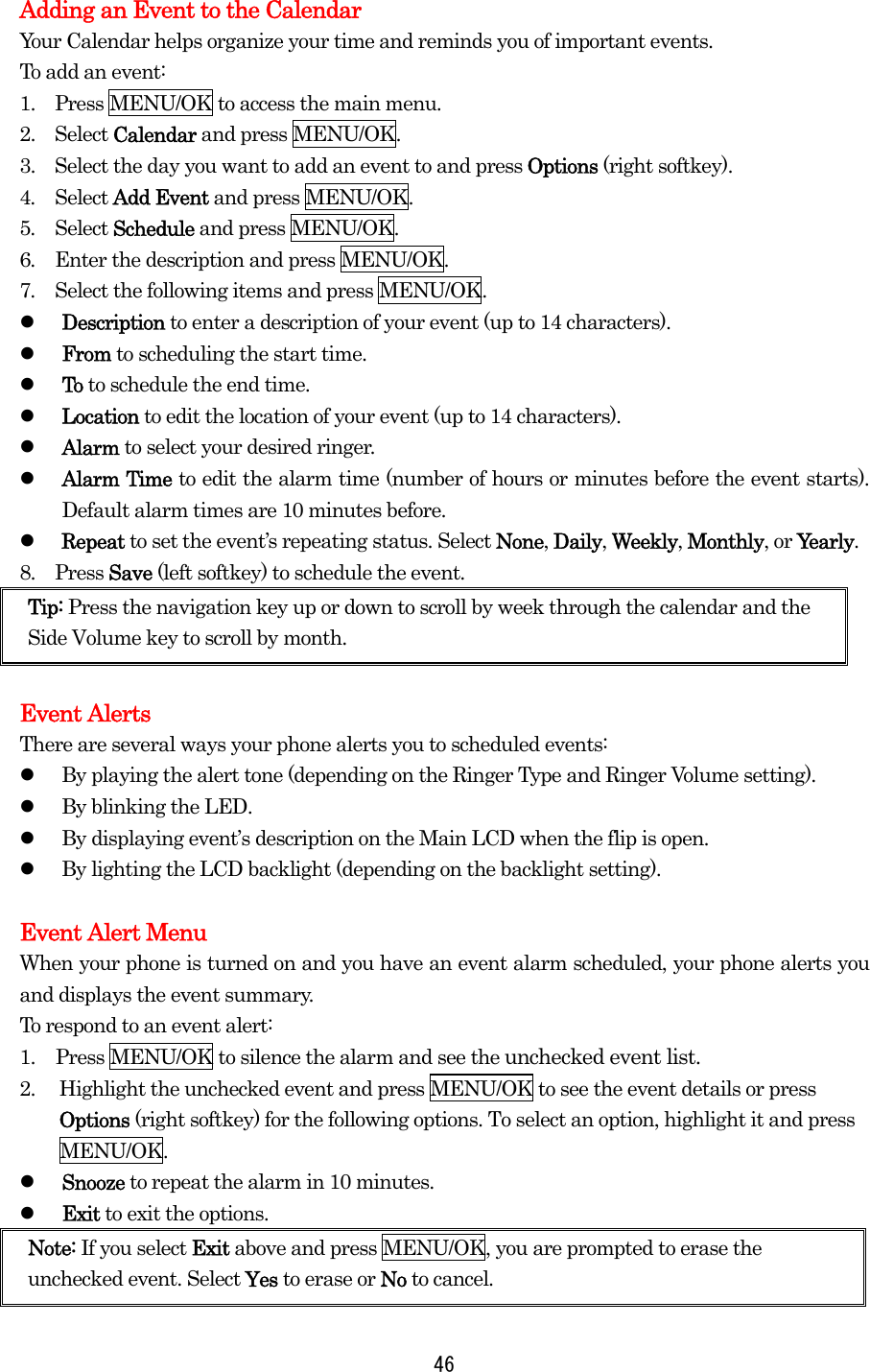   46Adding an Event to the Calendar Your Calendar helps organize your time and reminds you of important events. To add an event: 1.   Press MENU/OK to access the main menu. 2.  Select Calendar and press MENU/OK. 3.    Select the day you want to add an event to and press Options (right softkey). 4.  Select Add Event and press MENU/OK. 5.  Select Schedule and press MENU/OK. 6.  Enter the description and press MENU/OK. 7.  Select the following items and press MENU/OK.   Description to enter a description of your event (up to 14 characters).   From to scheduling the start time.   To to schedule the end time.   Location to edit the location of your event (up to 14 characters).   Alarm to select your desired ringer.   Alarm Time to edit the alarm time (number of hours or minutes before the event starts). Default alarm times are 10 minutes before.   Repeat to set the event’s repeating status. Select None, Daily, Weekly, Monthly, or Yearly. 8.  Press Save (left softkey) to schedule the event. Tip: Press the navigation key up or down to scroll by week through the calendar and the Side Volume key to scroll by month.  Event Alerts There are several ways your phone alerts you to scheduled events:   By playing the alert tone (depending on the Ringer Type and Ringer Volume setting).   By blinking the LED.   By displaying event’s description on the Main LCD when the flip is open.   By lighting the LCD backlight (depending on the backlight setting).  Event Alert Menu When your phone is turned on and you have an event alarm scheduled, your phone alerts you and displays the event summary.   To respond to an event alert: 1.  Press MENU/OK to silence the alarm and see the unchecked event list. 2.  Highlight the unchecked event and press MENU/OK to see the event details or press Options (right softkey) for the following options. To select an option, highlight it and press MENU/OK.   Snooze to repeat the alarm in 10 minutes.   Exit to exit the options. Note: If you select Exit above and press MENU/OK, you are prompted to erase the unchecked event. Select Yes to erase or No to cancel. 