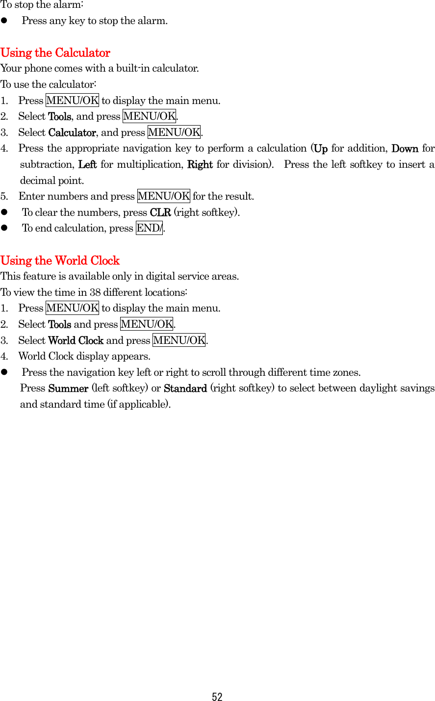   52To stop the alarm:   Press any key to stop the alarm.  Using the Calculator Your phone comes with a built-in calculator. To use the calculator: 1.  Press MENU/OK to display the main menu. 2.  Select Tools, and press MENU/OK. 3.  Select Calculator, and press MENU/OK. 4.  Press the appropriate navigation key to perform a calculation (Up for addition, Down for subtraction, Left for multiplication, Right for division).  Press the left softkey to insert a decimal point. 5.  Enter numbers and press MENU/OK for the result.   To clear the numbers, press CLR (right softkey).   To end calculation, press END/.  Using the World Clock This feature is available only in digital service areas. To view the time in 38 different locations: 1.  Press MENU/OK to display the main menu. 2.  Select Tools and press MENU/OK. 3.  Select World Clock and press MENU/OK. 4.  World Clock display appears.   Press the navigation key left or right to scroll through different time zones. Press Summer (left softkey) or Standard (right softkey) to select between daylight savings and standard time (if applicable). 