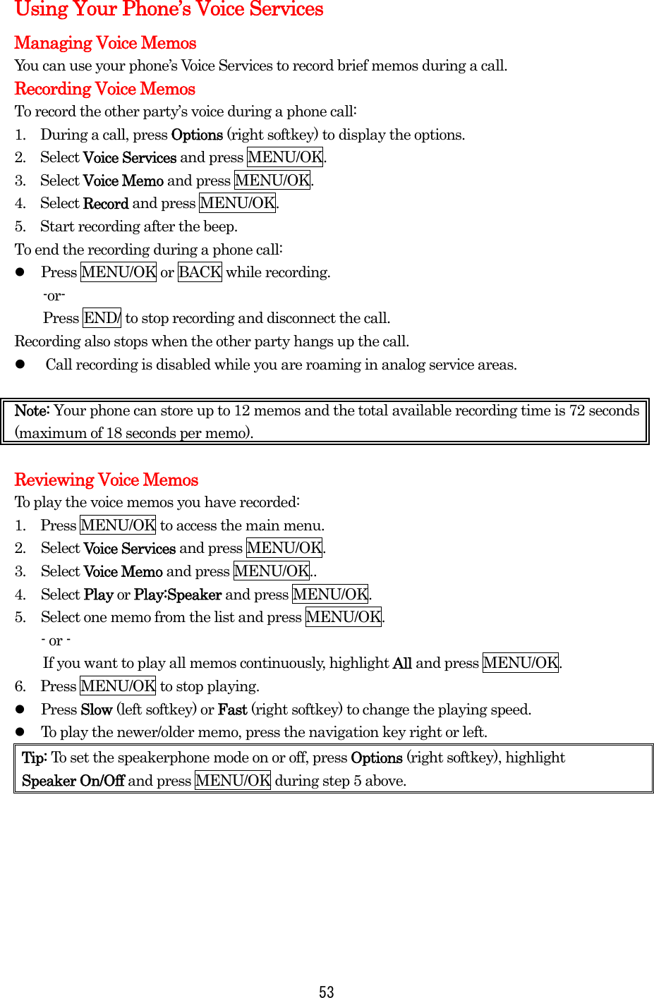   53Using Your Phone’s Voice Services Managing Voice Memos You can use your phone’s Voice Services to record brief memos during a call. Recording Voice Memos To record the other party’s voice during a phone call: 1.  During a call, press Options (right softkey) to display the options. 2.  Select Voice Services and press MENU/OK. 3.  Select Voice Memo and press MENU/OK. 4.  Select Record and press MENU/OK. 5.    Start recording after the beep. To end the recording during a phone call:   Press MENU/OK or BACK while recording. -or-     Press END/ to stop recording and disconnect the call. Recording also stops when the other party hangs up the call.   Call recording is disabled while you are roaming in analog service areas.  Note: Your phone can store up to 12 memos and the total available recording time is 72 seconds (maximum of 18 seconds per memo).  Reviewing Voice Memos To play the voice memos you have recorded: 1.    Press MENU/OK to access the main menu. 2. Select Voice Services and press MENU/OK. 3. Select Voice Memo and press MENU/OK.. 4. Select Play or Play:Speaker and press MENU/OK. 5.  Select one memo from the list and press MENU/OK. - or -         If you want to play all memos continuously, highlight All and press MENU/OK. 6.  Press MENU/OK to stop playing.   Press Slow (left softkey) or Fast (right softkey) to change the playing speed.   To play the newer/older memo, press the navigation key right or left. Tip: To set the speakerphone mode on or off, press Options (right softkey), highlight   Speaker On/Off and press MENU/OK during step 5 above.       