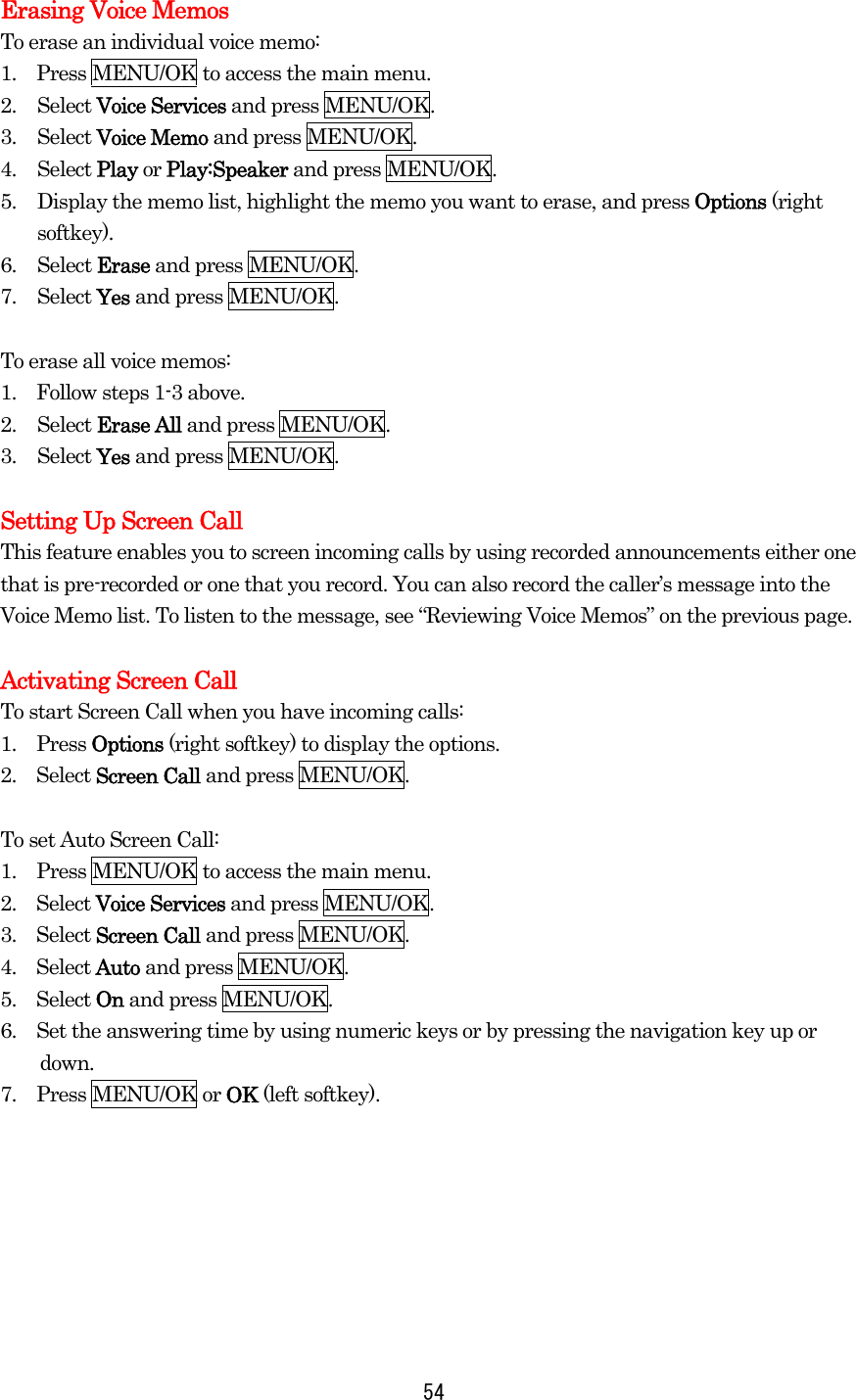   54Erasing Voice Memos To erase an individual voice memo: 1.    Press MENU/OK to access the main menu. 2. Select Voice Services and press MENU/OK. 3. Select Voice Memo and press MENU/OK. 4. Select Play or Play:Speaker and press MENU/OK. 5.  Display the memo list, highlight the memo you want to erase, and press Options (right softkey). 6. Select Erase and press MENU/OK. 7. Select Yes and press MENU/OK.  To erase all voice memos: 1.    Follow steps 1-3 above. 2. Select Erase All and press MENU/OK. 3. Select Yes and press MENU/OK.  Setting Up Screen Call This feature enables you to screen incoming calls by using recorded announcements either one that is pre-recorded or one that you record. You can also record the caller’s message into the Voice Memo list. To listen to the message, see “Reviewing Voice Memos” on the previous page.  Activating Screen Call To start Screen Call when you have incoming calls: 1.  Press Options (right softkey) to display the options. 2.  Select Screen Call and press MENU/OK.  To set Auto Screen Call: 1.    Press MENU/OK to access the main menu. 2.  Select Voice Services and press MENU/OK. 3.  Select Screen Call and press MENU/OK. 4.  Select Auto and press MENU/OK. 5.  Select On and press MENU/OK. 6.    Set the answering time by using numeric keys or by pressing the navigation key up or down. 7.  Press MENU/OK or OK (left softkey).     