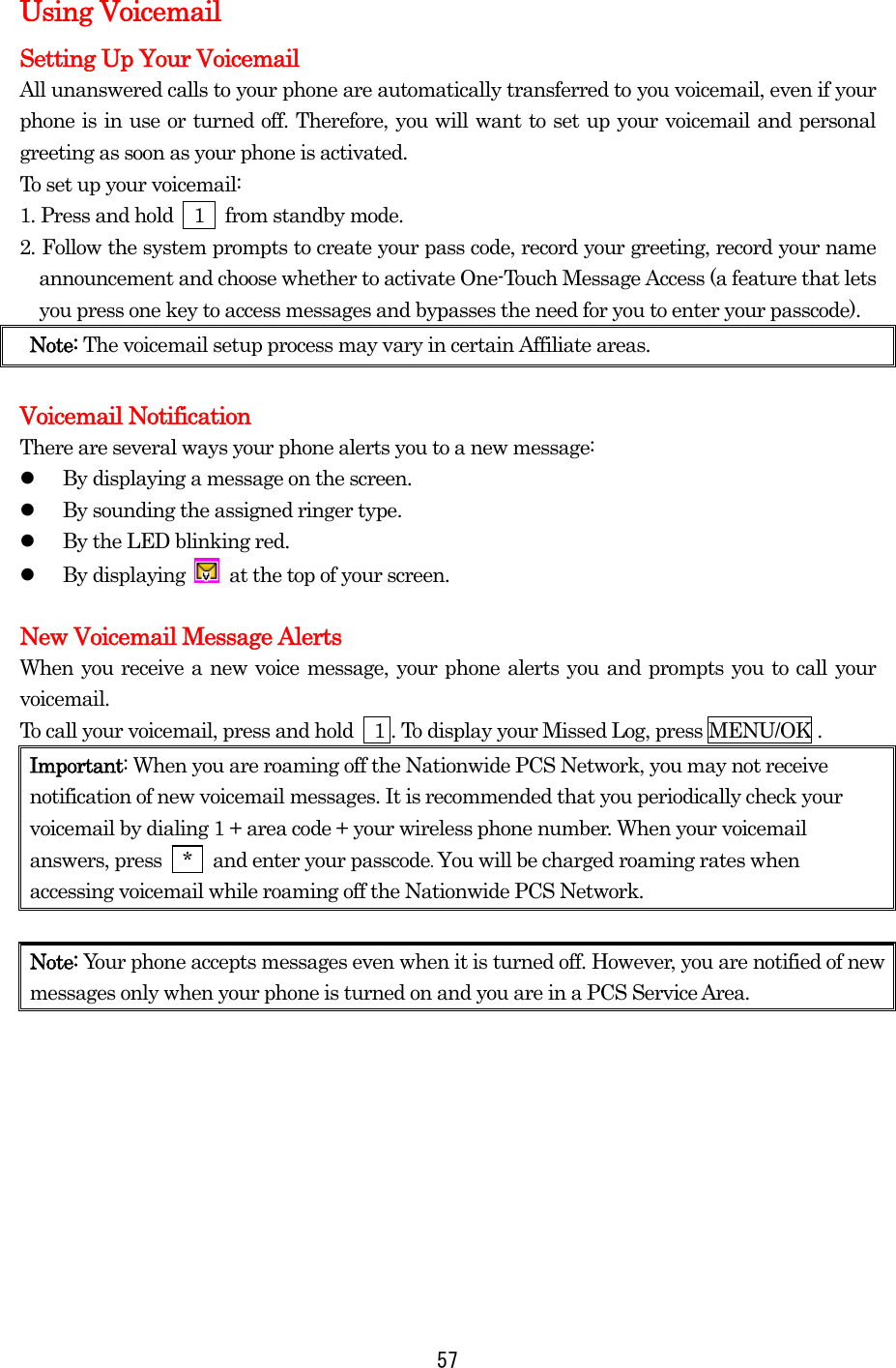   57Using Voicemail Setting Up Your Voicemail All unanswered calls to your phone are automatically transferred to you voicemail, even if your phone is in use or turned off. Therefore, you will want to set up your voicemail and personal greeting as soon as your phone is activated. To set up your voicemail: 1. Press and hold    1    from standby mode. 2. Follow the system prompts to create your pass code, record your greeting, record your name announcement and choose whether to activate One-Touch Message Access (a feature that lets you press one key to access messages and bypasses the need for you to enter your passcode). Note: The voicemail setup process may vary in certain Affiliate areas.  Voicemail Notification There are several ways your phone alerts you to a new message:   By displaying a message on the screen.   By sounding the assigned ringer type.   By the LED blinking red.   By displaying    at the top of your screen.  New Voicemail Message Alerts When you receive a new voice message, your phone alerts you and prompts you to call your voicemail.  To call your voicemail, press and hold    1 . To display your Missed Log, press MENU/OK . Important: When you are roaming off the Nationwide PCS Network, you may not receive notification of new voicemail messages. It is recommended that you periodically check your voicemail by dialing 1 + area code + your wireless phone number. When your voicemail answers, press    *    and enter your passcode. You will be charged roaming rates when accessing voicemail while roaming off the Nationwide PCS Network.  Note: Your phone accepts messages even when it is turned off. However, you are notified of new messages only when your phone is turned on and you are in a PCS Service Area.          