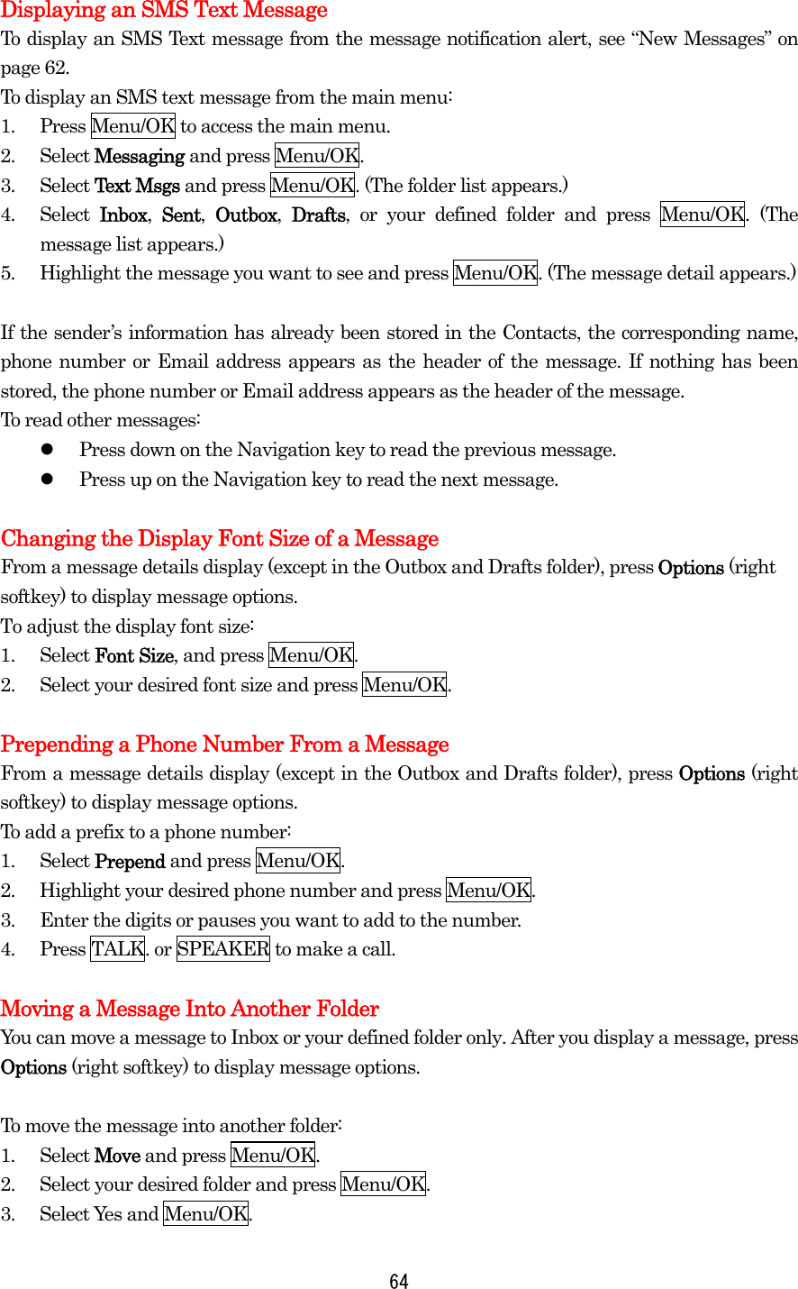   64Displaying an SMS Text Message To display an SMS Text message from the message notification alert, see “New Messages” on page 62. To display an SMS text message from the main menu: 1.  Press Menu/OK to access the main menu. 2. Select Messaging and press Menu/OK. 3. Select Text Msgs and press Menu/OK. (The folder list appears.) 4. Select Inbox,  Sent,  Outbox,  Drafts, or your defined folder and press Menu/OK. (The message list appears.) 5.  Highlight the message you want to see and press Menu/OK. (The message detail appears.)  If the sender’s information has already been stored in the Contacts, the corresponding name, phone number or Email address appears as the header of the message. If nothing has been stored, the phone number or Email address appears as the header of the message. To read other messages:   Press down on the Navigation key to read the previous message.   Press up on the Navigation key to read the next message.  Changing the Display Font Size of a Message From a message details display (except in the Outbox and Drafts folder), press Options (right softkey) to display message options. To adjust the display font size: 1. Select Font Size, and press Menu/OK. 2.  Select your desired font size and press Menu/OK.  Prepending a Phone Number From a Message From a message details display (except in the Outbox and Drafts folder), press Options (right softkey) to display message options. To add a prefix to a phone number: 1. Select Prepend and press Menu/OK. 2.  Highlight your desired phone number and press Menu/OK. 3.  Enter the digits or pauses you want to add to the number. 4.  Press TALK. or SPEAKER to make a call.  Moving a Message Into Another Folder You can move a message to Inbox or your defined folder only. After you display a message, press Options (right softkey) to display message options.    To move the message into another folder: 1. Select Move and press Menu/OK. 2.  Select your desired folder and press Menu/OK. 3. Select Yes and Menu/OK. 