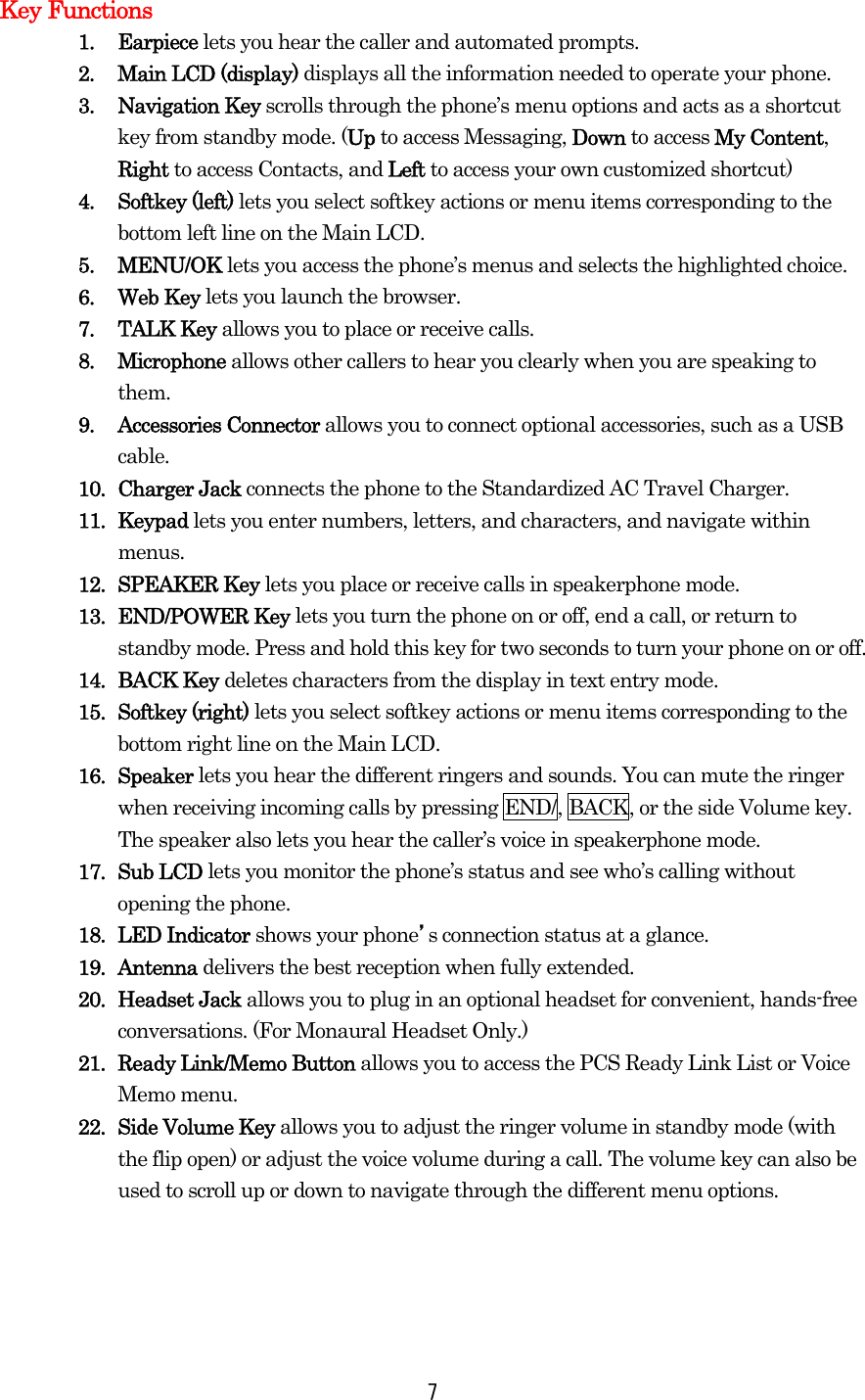   7Key Functions 1. Earpiece lets you hear the caller and automated prompts. 2.  Main LCD (display) displays all the information needed to operate your phone. 3. Navigation Key scrolls through the phone’s menu options and acts as a shortcut key from standby mode. (Up to access Messaging, Down to access My Content, Right to access Contacts, and Left to access your own customized shortcut) 4. Softkey (left) lets you select softkey actions or menu items corresponding to the bottom left line on the Main LCD. 5. MENU/OK lets you access the phone’s menus and selects the highlighted choice. 6. Web Key lets you launch the browser. 7. TALK Key allows you to place or receive calls. 8. Microphone allows other callers to hear you clearly when you are speaking to them. 9. Accessories Connector allows you to connect optional accessories, such as a USB cable. 10. Charger Jack connects the phone to the Standardized AC Travel Charger. 11. Keypad lets you enter numbers, letters, and characters, and navigate within menus. 12. SPEAKER Key lets you place or receive calls in speakerphone mode. 13. END/POWER Key lets you turn the phone on or off, end a call, or return to standby mode. Press and hold this key for two seconds to turn your phone on or off. 14. BACK Key deletes characters from the display in text entry mode. 15. Softkey (right) lets you select softkey actions or menu items corresponding to the bottom right line on the Main LCD. 16. Speaker lets you hear the different ringers and sounds. You can mute the ringer when receiving incoming calls by pressing END/, BACK, or the side Volume key. The speaker also lets you hear the caller’s voice in speakerphone mode. 17. Sub LCD lets you monitor the phone’s status and see who’s calling without opening the phone. 18. LED Indicator shows your phone’s connection status at a glance. 19. Antenna delivers the best reception when fully extended. 20. Headset Jack allows you to plug in an optional headset for convenient, hands-free conversations. (For Monaural Headset Only.) 21.  Ready Link/Memo Button allows you to access the PCS Ready Link List or Voice Memo menu. 22. Side Volume Key allows you to adjust the ringer volume in standby mode (with the flip open) or adjust the voice volume during a call. The volume key can also be used to scroll up or down to navigate through the different menu options.    