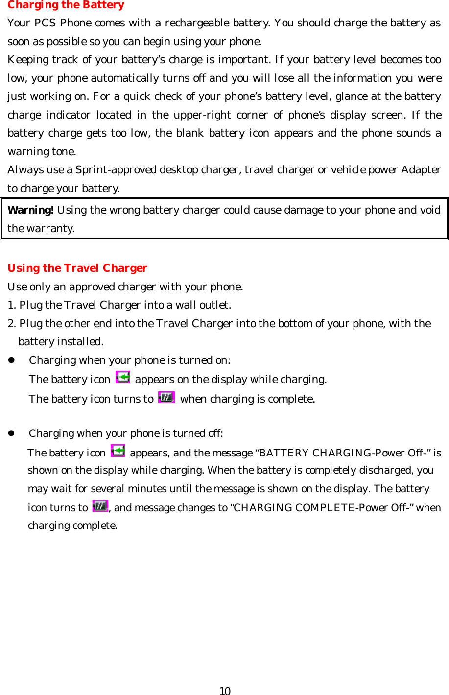   10 Charging the Battery Your PCS Phone comes with a rechargeable battery. You should charge the battery as soon as possible so you can begin using your phone. Keeping track of your battery’s charge is important. If your battery level becomes too low, your phone automatically turns off and you will lose all the information you were just working on. For a quick check of your phone’s battery level, glance at the battery charge indicator located in the upper-right corner of phone’s display screen. If the battery charge gets too low, the blank battery icon appears and the phone sounds a warning tone. Always use a Sprint-approved desktop charger, travel charger or vehicle power Adapter to charge your battery. Warning! Using the wrong battery charger could cause damage to your phone and void the warranty.  Using the Travel Charger Use only an approved charger with your phone. 1. Plug the Travel Charger into a wall outlet. 2. Plug the other end into the Travel Charger into the bottom of your phone, with the     battery installed. l Charging when your phone is turned on: The battery icon   appears on the display while charging. The battery icon turns to   when charging is complete.  l Charging when your phone is turned off: The battery icon   appears, and the message “BATTERY CHARGING-Power Off-” is shown on the display while charging. When the battery is completely discharged, you may wait for several minutes until the message is shown on the display. The battery icon turns to  , and message changes to “CHARGING COMPLETE-Power Off-” when charging complete.       