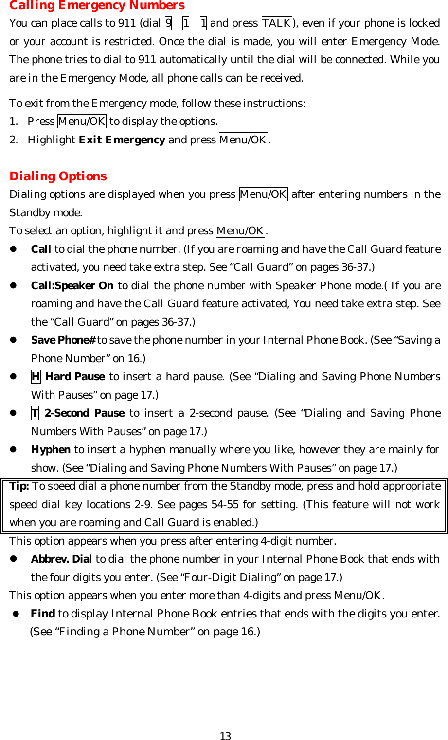   13Calling Emergency Numbers You can place calls to 911 (dial 9  1  1 and press TALK), even if your phone is locked or your account is restricted. Once the dial is made, you will enter Emergency Mode. The phone tries to dial to 911 automatically until the dial will be connected. While you are in the Emergency Mode, all phone calls can be received.    To exit from the Emergency mode, follow these instructions: 1. Press Menu/OK to display the options. 2. Highlight Exit Emergency and press Menu/OK.  Dialing Options Dialing options are displayed when you press Menu/OK after entering numbers in the Standby mode. To select an option, highlight it and press Menu/OK. l Call to dial the phone number. (If you are roaming and have the Call Guard feature activated, you need take extra step. See “Call Guard” on pages 36-37.) l Call:Speaker On to dial the phone number with Speaker Phone mode.( If you are roaming and have the Call Guard feature activated, You need take extra step. See the “Call Guard” on pages 36-37.) l Save Phone# to save the phone number in your Internal Phone Book. (See “Saving a Phone Number” on 16.) l H Hard Pause to insert a hard pause. (See “Dialing and Saving Phone Numbers With Pauses” on page 17.) l T 2-Second Pause to insert a 2-second pause. (See “Dialing and Saving Phone Numbers With Pauses” on page 17.) l Hyphen to insert a hyphen manually where you like, however they are mainly for show. (See “Dialing and Saving Phone Numbers With Pauses” on page 17.) Tip: To speed dial a phone number from the Standby mode, press and hold appropriate  speed dial key locations 2-9. See pages 54-55 for setting. (This feature will not work when you are roaming and Call Guard is enabled.) This option appears when you press after entering 4-digit number. l Abbrev. Dial to dial the phone number in your Internal Phone Book that ends with the four digits you enter. (See “Four-Digit Dialing” on page 17.) This option appears when you enter more than 4-digits and press Menu/OK. l Find to display Internal Phone Book entries that ends with the digits you enter. (See “Finding a Phone Number” on page 16.)     