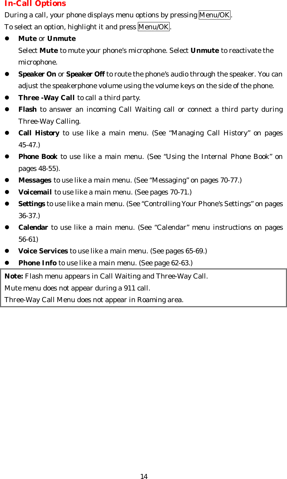   14In-Call Options During a call, your phone displays menu options by pressing Menu/OK. To select an option, highlight it and press Menu/OK. l Mute or Unmute     Select Mute to mute your phone’s microphone. Select Unmute to reactivate the     microphone. l Speaker On or Speaker Off to route the phone’s audio through the speaker. You can adjust the speakerphone volume using the volume keys on the side of the phone. l Three -Way Call to call a third party.   l Flash to answer an incoming Call Waiting call or connect a third party during Three-Way Calling. l Call History to use like a main menu. (See “Managing Call History” on pages 45-47.) l Phone Book to use like a main menu. (See “Using the Internal Phone Book” on pages 48-55). l Messages to use like a main menu. (See “Messaging” on pages 70-77.) l Voicemail to use like a main menu. (See pages 70-71.) l Settings to use like a main menu. (See “Controlling Your Phone’s Settings” on pages 36-37.) l Calendar to use like a main menu. (See “Calendar” menu instructions on pages 56-61) l Voice Services to use like a main menu. (See pages 65-69.) l Phone Info to use like a main menu. (See page 62-63.) Note: Flash menu appears in Call Waiting and Three-Way Call. Mute menu does not appear during a 911 call. Three-Way Call Menu does not appear in Roaming area.              