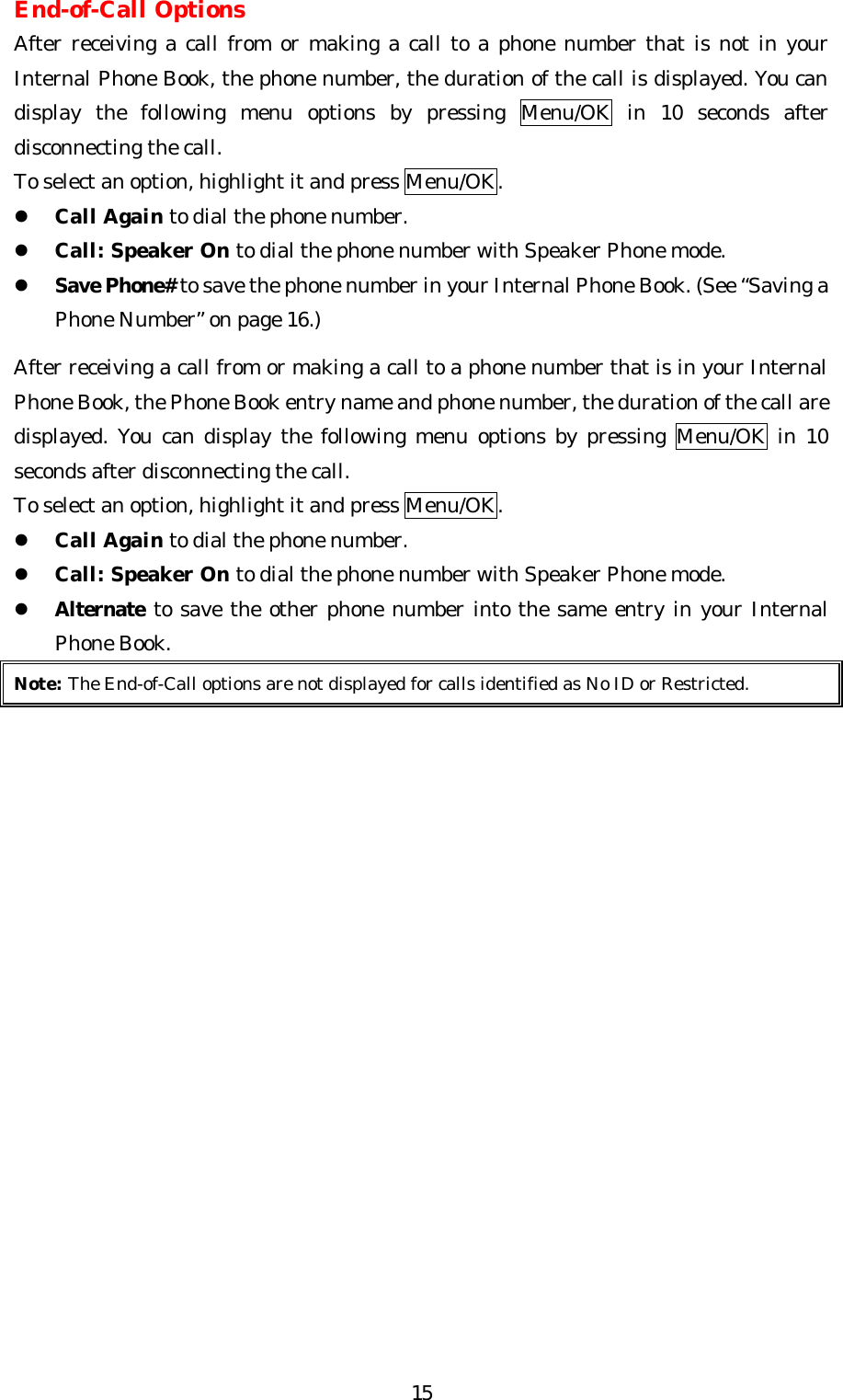   15End-of-Call Options After receiving a call from or making a call to a phone number that is not in your Internal Phone Book, the phone number, the duration of the call is displayed. You can display the following menu options by pressing Menu/OK in 10 seconds after disconnecting the call. To select an option, highlight it and press Menu/OK. l Call Again to dial the phone number. l Call: Speaker On to dial the phone number with Speaker Phone mode. l Save Phone# to save the phone number in your Internal Phone Book. (See “Saving a Phone Number” on page 16.)  After receiving a call from or making a call to a phone number that is in your Internal Phone Book, the Phone Book entry name and phone number, the duration of the call are displayed. You can display the following menu options by pressing Menu/OK in 10 seconds after disconnecting the call. To select an option, highlight it and press Menu/OK. l Call Again to dial the phone number. l Call: Speaker On to dial the phone number with Speaker Phone mode. l Alternate to save the other phone number into the same entry in your Internal Phone Book. Note: The End-of-Call options are not displayed for calls identified as No ID or Restricted. 