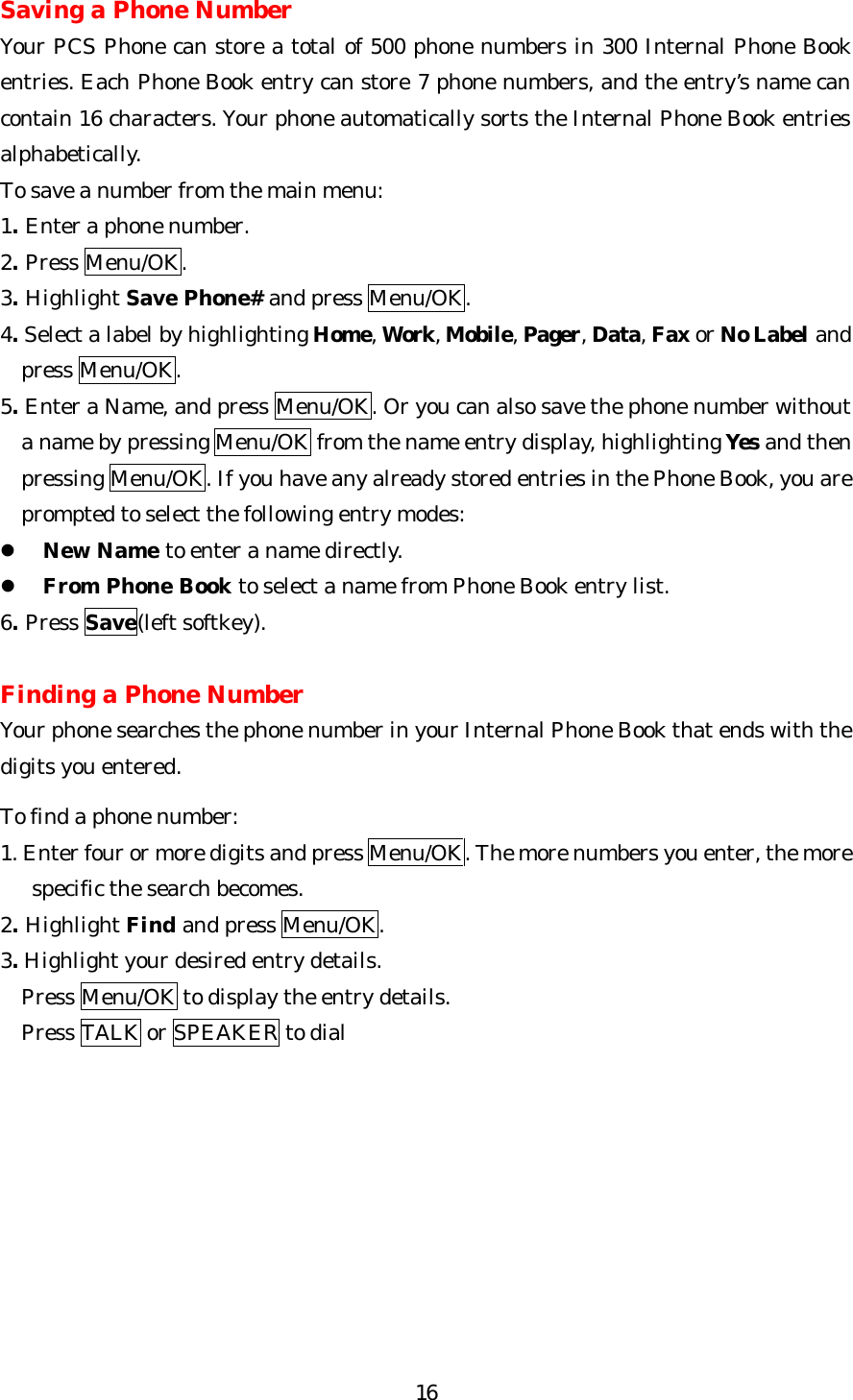   16Saving a Phone Number Your PCS Phone can store a total of 500 phone numbers in 300 Internal Phone Book entries. Each Phone Book entry can store 7 phone numbers, and the entry’s name can contain 16 characters. Your phone automatically sorts the Internal Phone Book entries alphabetically.   To save a number from the main menu: 1. Enter a phone number. 2. Press Menu/OK. 3. Highlight Save Phone# and press Menu/OK. 4. Select a label by highlighting Home, Work, Mobile, Pager, Data, Fax or No Label and press Menu/OK. 5. Enter a Name, and press Menu/OK. Or you can also save the phone number without a name by pressing Menu/OK from the name entry display, highlighting Yes and then pressing Menu/OK. If you have any already stored entries in the Phone Book, you are prompted to select the following entry modes: l New Name to enter a name directly. l From Phone Book to select a name from Phone Book entry list. 6. Press Save(left softkey).  Finding a Phone Number Your phone searches the phone number in your Internal Phone Book that ends with the digits you entered.  To find a phone number: 1. Enter four or more digits and press Menu/OK. The more numbers you enter, the more      specific the search becomes. 2. Highlight Find and press Menu/OK. 3. Highlight your desired entry details.   Press Menu/OK to display the entry details.   Press TALK or SPEAKER to dial        