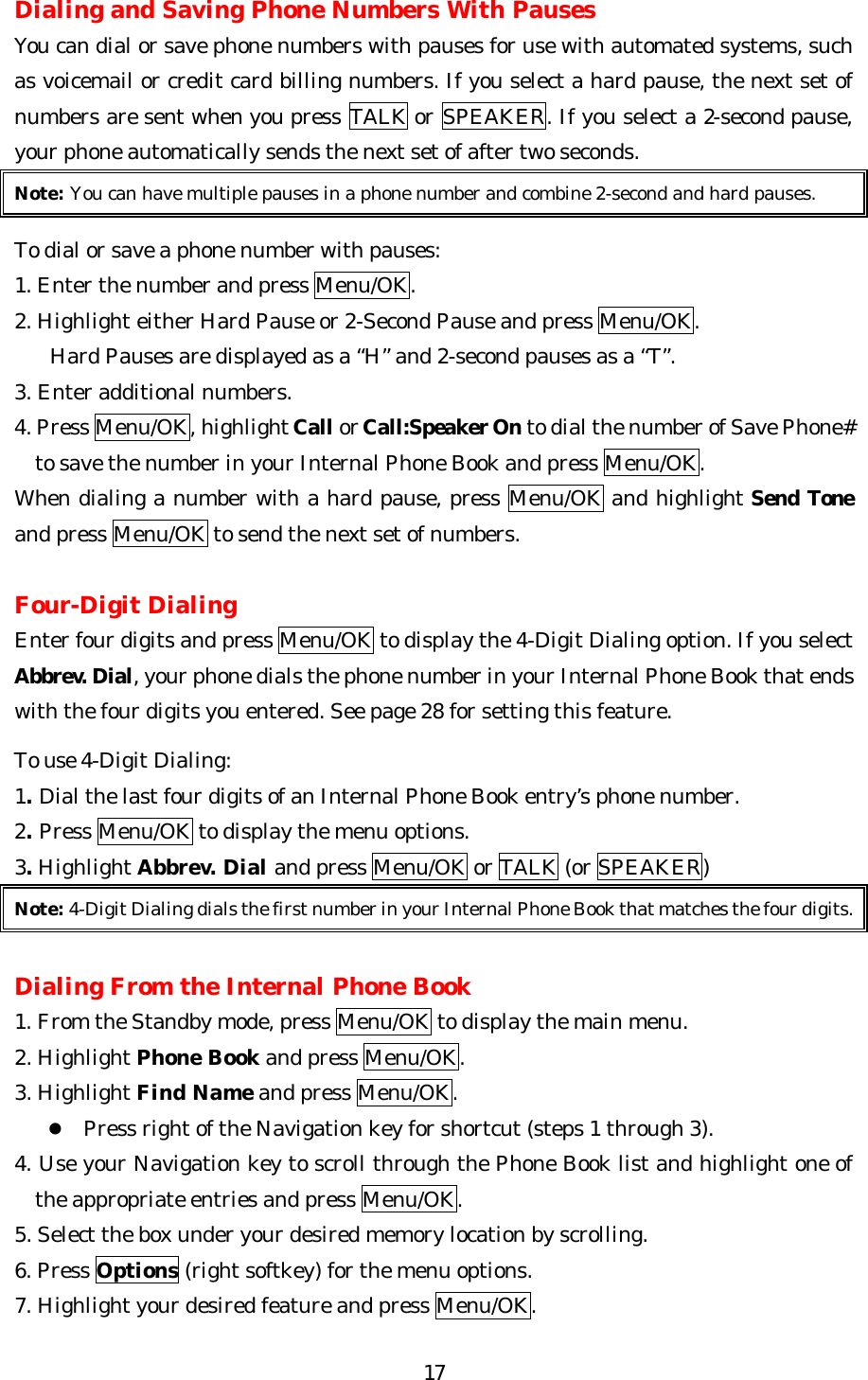   17Dialing and Saving Phone Numbers With Pauses You can dial or save phone numbers with pauses for use with automated systems, such as voicemail or credit card billing numbers. If you select a hard pause, the next set of numbers are sent when you press TALK or SPEAKER. If you select a 2-second pause, your phone automatically sends the next set of after two seconds. Note: You can have multiple pauses in a phone number and combine 2-second and hard pauses.  To dial or save a phone number with pauses: 1. Enter the number and press Menu/OK. 2. Highlight either Hard Pause or 2-Second Pause and press Menu/OK. Hard Pauses are displayed as a “H” and 2-second pauses as a “T”. 3. Enter additional numbers. 4. Press Menu/OK, highlight Call or Call:Speaker On to dial the number of Save Phone# to save the number in your Internal Phone Book and press Menu/OK. When dialing a number with a hard pause, press Menu/OK and highlight Send Tone and press Menu/OK to send the next set of numbers.  Four-Digit Dialing Enter four digits and press Menu/OK to display the 4-Digit Dialing option. If you select Abbrev. Dial, your phone dials the phone number in your Internal Phone Book that ends with the four digits you entered. See page 28 for setting this feature.  To use 4-Digit Dialing: 1. Dial the last four digits of an Internal Phone Book entry’s phone number. 2. Press Menu/OK to display the menu options. 3. Highlight Abbrev. Dial and press Menu/OK or TALK (or SPEAKER) Note: 4-Digit Dialing dials the first number in your Internal Phone Book that matches the four digits.  Dialing From the Internal Phone Book 1. From the Standby mode, press Menu/OK to display the main menu. 2. Highlight Phone Book and press Menu/OK. 3. Highlight Find Name and press Menu/OK. l Press right of the Navigation key for shortcut (steps 1 through 3). 4. Use your Navigation key to scroll through the Phone Book list and highlight one of the appropriate entries and press Menu/OK. 5. Select the box under your desired memory location by scrolling. 6. Press Options (right softkey) for the menu options. 7. Highlight your desired feature and press Menu/OK. 