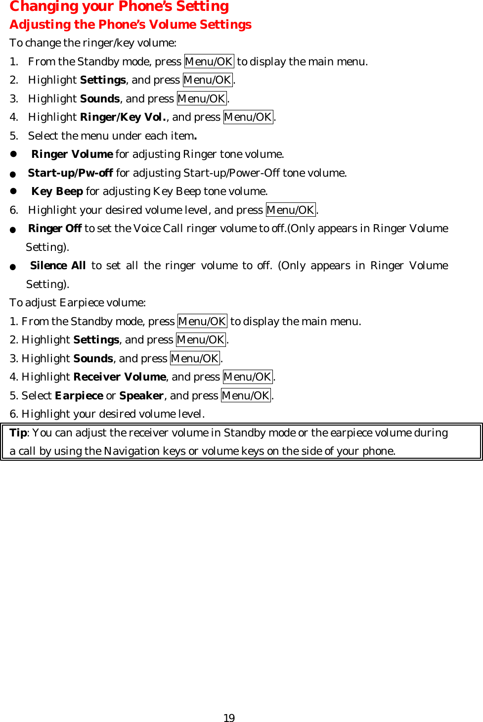   19Changing your Phone’s Setting Adjusting the Phone’s Volume Settings To change the ringer/key volume: 1.  From the Standby mode, press Menu/OK to display the main menu. 2. Highlight Settings, and press Menu/OK. 3. Highlight Sounds, and press Menu/OK. 4. Highlight Ringer/Key Vol., and press Menu/OK.   5. Select the menu under each item. l Ringer Volume for adjusting Ringer tone volume. ● Start-up/Pw-off for adjusting Start-up/Power-Off tone volume. l Key Beep for adjusting Key Beep tone volume. 6. Highlight your desired volume level, and press Menu/OK. ● Ringer Off to set the Voice Call ringer volume to off.(Only appears in Ringer Volume Setting). ●   Silence All to set all the ringer volume to off. (Only appears in Ringer Volume Setting).   To adjust Earpiece volume: 1. From the Standby mode, press Menu/OK to display the main menu. 2. Highlight Settings, and press Menu/OK. 3. Highlight Sounds, and press Menu/OK. 4. Highlight Receiver Volume, and press Menu/OK. 5. Select Earpiece or Speaker, and press Menu/OK. 6. Highlight your desired volume level. Tip: You can adjust the receiver volume in Standby mode or the earpiece volume during a call by using the Navigation keys or volume keys on the side of your phone.             