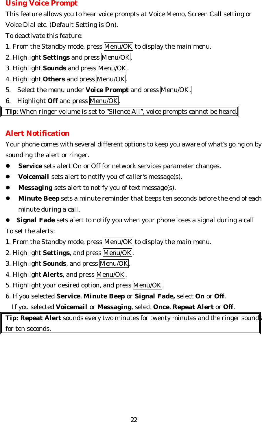   22Using Voice Prompt This feature allows you to hear voice prompts at Voice Memo, Screen Call setting or Voice Dial etc. (Default Setting is On). To deactivate this feature: 1. From the Standby mode, press Menu/OK to display the main menu. 2. Highlight Settings and press Menu/OK. 3. Highlight Sounds and press Menu/OK. 4. Highlight Others and press Menu/OK. 5. Select the menu under Voice Prompt and press Menu/OK. 6. Highlight Off and press Menu/OK. Tip: When ringer volume is set to “Silence All”, voice prompts cannot be heard.  Alert Notification Your phone comes with several different options to keep you aware of what’s going on by sounding the alert or ringer. l Service sets alert On or Off for network services parameter changes. l Voicemail sets alert to notify you of caller’s message(s). l Messaging sets alert to notify you of text message(s). l Minute Beep sets a minute reminder that beeps ten seconds before the end of each minute during a call. l Signal Fade sets alert to notify you when your phone loses a signal during a call To set the alerts: 1. From the Standby mode, press Menu/OK to display the main menu. 2. Highlight Settings, and press Menu/OK. 3. Highlight Sounds, and press Menu/OK. 4. Highlight Alerts, and press Menu/OK.  5. Highlight your desired option, and press Menu/OK. 6. If you selected Service, Minute Beep or Signal Fade, select On or Off. If you selected Voicemail or Messaging, select Once, Repeat Alert or Off.                       Tip: Repeat Alert sounds every two minutes for twenty minutes and the ringer sounds for ten seconds.        