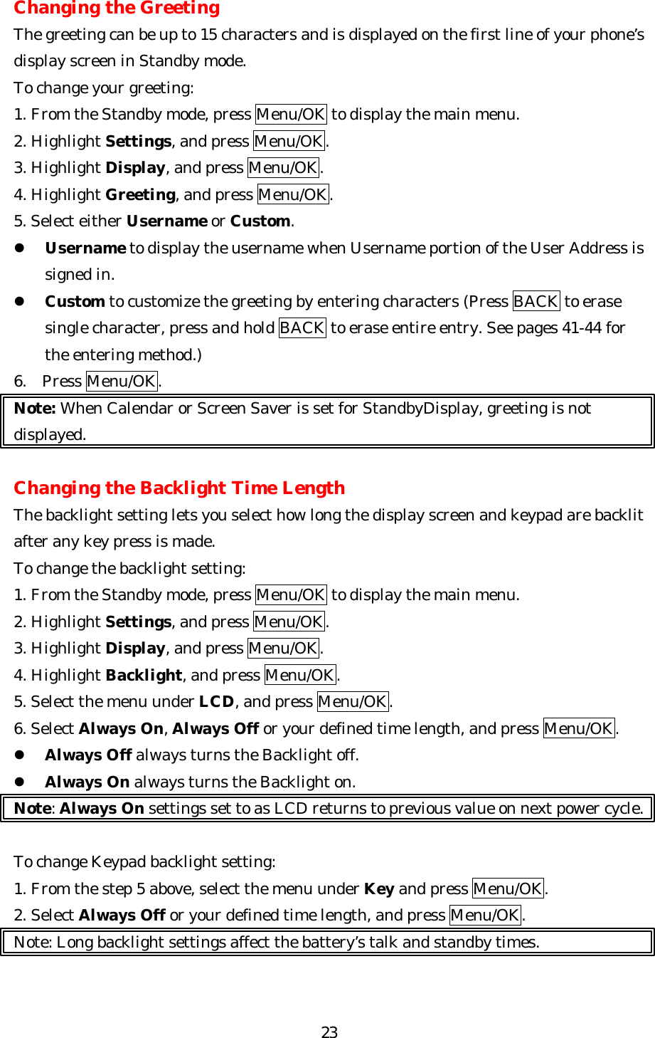   23Changing the Greeting The greeting can be up to 15 characters and is displayed on the first line of your phone’s display screen in Standby mode. To change your greeting: 1. From the Standby mode, press Menu/OK to display the main menu. 2. Highlight Settings, and press Menu/OK. 3. Highlight Display, and press Menu/OK. 4. Highlight Greeting, and press Menu/OK. 5. Select either Username or Custom. l Username to display the username when Username portion of the User Address is signed in. l Custom to customize the greeting by entering characters (Press BACK to erase single character, press and hold BACK to erase entire entry. See pages 41-44 for the entering method.) 6. Press Menu/OK. Note: When Calendar or Screen Saver is set for StandbyDisplay, greeting is not displayed.  Changing the Backlight Time Length The backlight setting lets you select how long the display screen and keypad are backlit after any key press is made. To change the backlight setting: 1. From the Standby mode, press Menu/OK to display the main menu. 2. Highlight Settings, and press Menu/OK. 3. Highlight Display, and press Menu/OK. 4. Highlight Backlight, and press Menu/OK. 5. Select the menu under LCD, and press Menu/OK.   6. Select Always On, Always Off or your defined time length, and press Menu/OK. l Always Off always turns the Backlight off. l Always On always turns the Backlight on. Note: Always On settings set to as LCD returns to previous value on next power cycle.  To change Keypad backlight setting: 1. From the step 5 above, select the menu under Key and press Menu/OK. 2. Select Always Off or your defined time length, and press Menu/OK. Note: Long backlight settings affect the battery’s talk and standby times.   