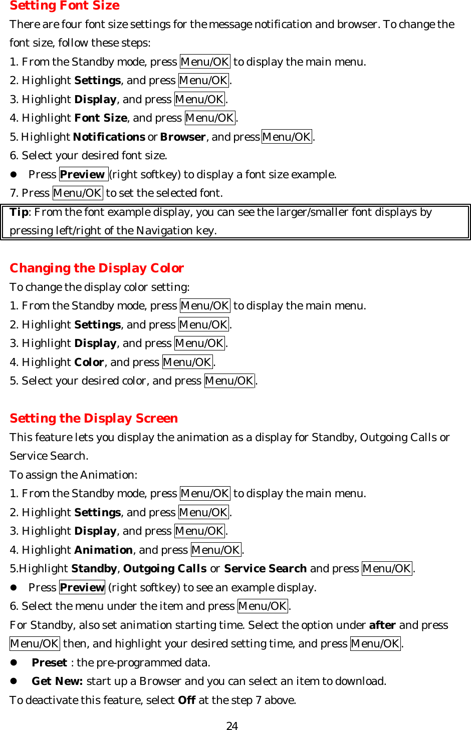   24Setting Font Size There are four font size settings for the message notification and browser. To change the font size, follow these steps: 1. From the Standby mode, press Menu/OK to display the main menu. 2. Highlight Settings, and press Menu/OK. 3. Highlight Display, and press Menu/OK. 4. Highlight Font Size, and press Menu/OK. 5. Highlight Notifications or Browser, and press Menu/OK. 6. Select your desired font size. l Press Preview (right softkey) to display a font size example. 7. Press Menu/OK to set the selected font. Tip: From the font example display, you can see the larger/smaller font displays by pressing left/right of the Navigation key.  Changing the Display Color To change the display color setting: 1. From the Standby mode, press Menu/OK to display the main menu. 2. Highlight Settings, and press Menu/OK. 3. Highlight Display, and press Menu/OK. 4. Highlight Color, and press Menu/OK. 5. Select your desired color, and press Menu/OK.   Setting the Display Screen This feature lets you display the animation as a display for Standby, Outgoing Calls or Service Search.   To assign the Animation: 1. From the Standby mode, press Menu/OK to display the main menu. 2. Highlight Settings, and press Menu/OK. 3. Highlight Display, and press Menu/OK. 4. Highlight Animation, and press Menu/OK.               5.Highlight Standby, Outgoing Calls or Service Search and press Menu/OK. l Press Preview (right softkey) to see an example display. 6. Select the menu under the item and press Menu/OK. For Standby, also set animation starting time. Select the option under after and press Menu/OK then, and highlight your desired setting time, and press Menu/OK. l Preset : the pre-programmed data. l Get New: start up a Browser and you can select an item to download. To deactivate this feature, select Off at the step 7 above. 