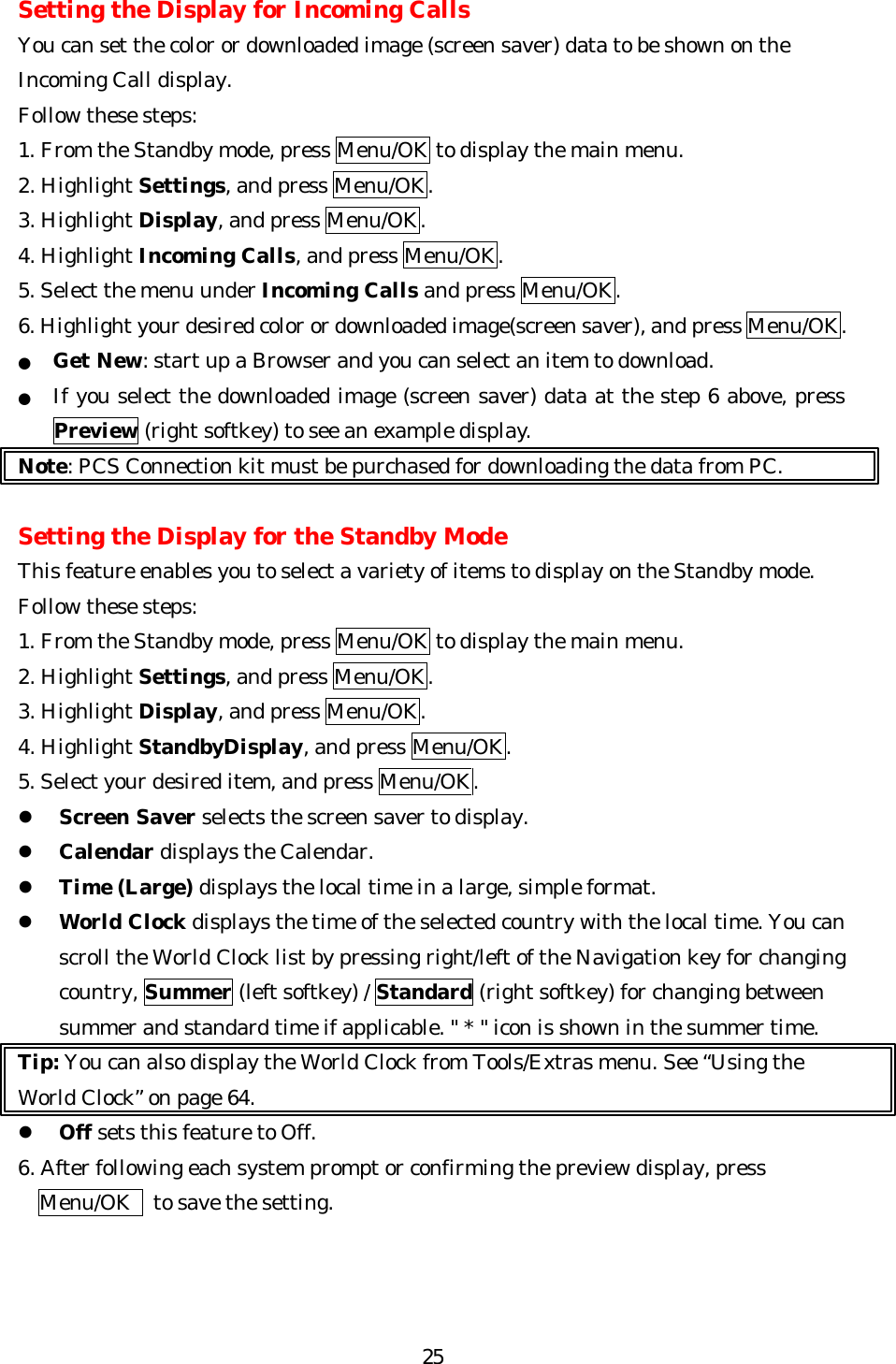   25Setting the Display for Incoming Calls You can set the color or downloaded image (screen saver) data to be shown on the Incoming Call display. Follow these steps: 1. From the Standby mode, press Menu/OK to display the main menu. 2. Highlight Settings, and press Menu/OK. 3. Highlight Display, and press Menu/OK. 4. Highlight Incoming Calls, and press Menu/OK. 5. Select the menu under Incoming Calls and press Menu/OK. 6. Highlight your desired color or downloaded image(screen saver), and press Menu/OK. ● Get New: start up a Browser and you can select an item to download. ● If you select the downloaded image (screen saver) data at the step 6 above, press Preview (right softkey) to see an example display. Note: PCS Connection kit must be purchased for downloading the data from PC.  Setting the Display for the Standby Mode This feature enables you to select a variety of items to display on the Standby mode. Follow these steps: 1. From the Standby mode, press Menu/OK to display the main menu. 2. Highlight Settings, and press Menu/OK. 3. Highlight Display, and press Menu/OK. 4. Highlight StandbyDisplay, and press Menu/OK. 5. Select your desired item, and press Menu/OK. l Screen Saver selects the screen saver to display.   l Calendar displays the Calendar. l Time (Large) displays the local time in a large, simple format. l World Clock displays the time of the selected country with the local time. You can scroll the World Clock list by pressing right/left of the Navigation key for changing country, Summer (left softkey) / Standard (right softkey) for changing between summer and standard time if applicable. &quot; * &quot; icon is shown in the summer time. Tip: You can also display the World Clock from Tools/Extras menu. See “Using the World Clock” on page 64. l Off sets this feature to Off. 6. After following each system prompt or confirming the preview display, press Menu/OK  to save the setting.    