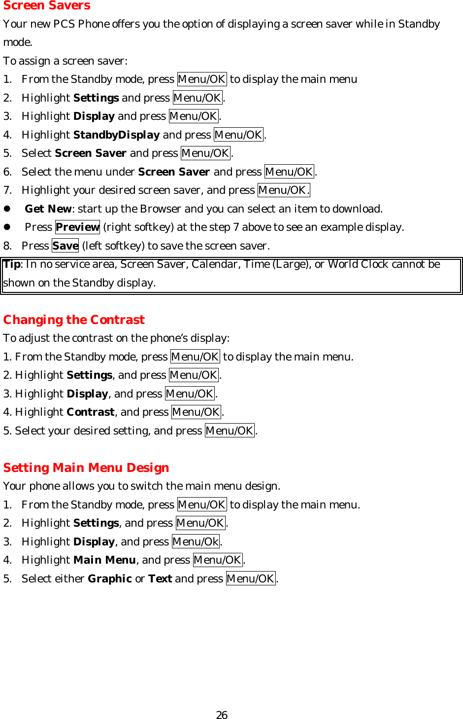   26Screen Savers Your new PCS Phone offers you the option of displaying a screen saver while in Standby mode. To assign a screen saver: 1. From the Standby mode, press Menu/OK to display the main menu 2. Highlight Settings and press Menu/OK. 3. Highlight Display and press Menu/OK. 4. Highlight StandbyDisplay and press Menu/OK. 5. Select Screen Saver and press Menu/OK. 6. Select the menu under Screen Saver and press Menu/OK. 7. Highlight your desired screen saver, and press Menu/OK. l Get New: start up the Browser and you can select an item to download. l Press Preview (right softkey) at the step 7 above to see an example display. 8. Press Save (left softkey) to save the screen saver.   Tip: In no service area, Screen Saver, Calendar, Time (Large), or World Clock cannot be shown on the Standby display.  Changing the Contrast To adjust the contrast on the phone’s display: 1. From the Standby mode, press Menu/OK to display the main menu. 2. Highlight Settings, and press Menu/OK. 3. Highlight Display, and press Menu/OK. 4. Highlight Contrast, and press Menu/OK. 5. Select your desired setting, and press Menu/OK.    Setting Main Menu Design Your phone allows you to switch the main menu design. 1. From the Standby mode, press Menu/OK to display the main menu. 2. Highlight Settings, and press Menu/OK. 3. Highlight Display, and press Menu/Ok. 4. Highlight Main Menu, and press Menu/OK. 5. Select either Graphic or Text and press Menu/OK.      