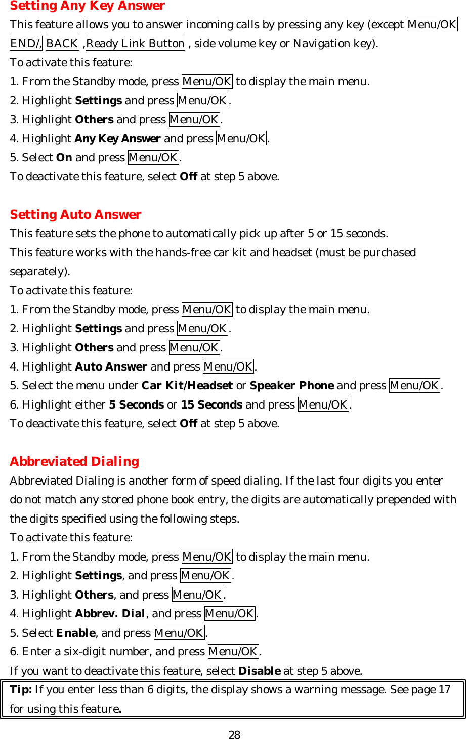   28Setting Any Key Answer This feature allows you to answer incoming calls by pressing any key (except Menu/OK END/, BACK ,Ready Link Button , side volume key or Navigation key). To activate this feature: 1. From the Standby mode, press Menu/OK to display the main menu. 2. Highlight Settings and press Menu/OK. 3. Highlight Others and press Menu/OK. 4. Highlight Any Key Answer and press Menu/OK.   5. Select On and press Menu/OK. To deactivate this feature, select Off at step 5 above.  Setting Auto Answer This feature sets the phone to automatically pick up after 5 or 15 seconds. This feature works with the hands-free car kit and headset (must be purchased separately). To activate this feature: 1. From the Standby mode, press Menu/OK to display the main menu. 2. Highlight Settings and press Menu/OK. 3. Highlight Others and press Menu/OK. 4. Highlight Auto Answer and press Menu/OK. 5. Select the menu under Car Kit/Headset or Speaker Phone and press Menu/OK. 6. Highlight either 5 Seconds or 15 Seconds and press Menu/OK. To deactivate this feature, select Off at step 5 above.  Abbreviated Dialing Abbreviated Dialing is another form of speed dialing. If the last four digits you enter do not match any stored phone book entry, the digits are automatically prepended with the digits specified using the following steps. To activate this feature: 1. From the Standby mode, press Menu/OK to display the main menu. 2. Highlight Settings, and press Menu/OK. 3. Highlight Others, and press Menu/OK. 4. Highlight Abbrev. Dial, and press Menu/OK. 5. Select Enable, and press Menu/OK.   6. Enter a six-digit number, and press Menu/OK. If you want to deactivate this feature, select Disable at step 5 above. Tip: If you enter less than 6 digits, the display shows a warning message. See page 17 for using this feature. 