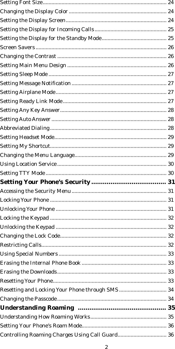   2Setting Font Size...................................................................................... 24 Changing the Display Color.................................................................... 24 Setting the Display Screen...................................................................... 24 Setting the Display for Incoming Calls.................................................. 25 Setting the Display for the Standby Mode............................................. 25 Screen Savers........................................................................................... 26 Changing the Contrast............................................................................ 26 Setting Main Menu Design ..................................................................... 26 Setting Sleep Mode .................................................................................. 27 Setting Message Notification.................................................................. 27 Setting Airplane Mode............................................................................. 27 Setting Ready Link Mode........................................................................ 27 Setting Any Key Answer.......................................................................... 28 Setting Auto Answer................................................................................ 28 Abbreviated Dialing................................................................................. 28 Setting Headset Mode.............................................................................. 29 Setting My Shortcut................................................................................. 29 Changing the Menu Language................................................................ 29 Using Location Service............................................................................ 30 Setting TTY Mode.................................................................................... 30 Setting Your Phone’s Security....................................... 31 Accessing the Security Menu.................................................................. 31 Locking Your Phone ................................................................................. 31 Unlocking Your Phone ............................................................................. 31 Locking the Keypad ................................................................................. 32 Unlocking the Keypad ............................................................................. 32 Changing the Lock Code.......................................................................... 32 Restricting Calls....................................................................................... 32 Using Special Numbers........................................................................... 33 Erasing the Internal Phone Book........................................................... 33 Erasing the Downloads............................................................................ 33 Resetting Your Phone............................................................................... 33 Resetting and Locking Your Phone through SMS................................. 34 Changing the Passcode............................................................................ 34 Understanding Roaming  .............................................. 35 Understanding How Roaming Works..................................................... 35 Setting Your Phone’s Roam Mode........................................................... 36 Controlling Roaming Charges Using Call Guard.................................. 36 