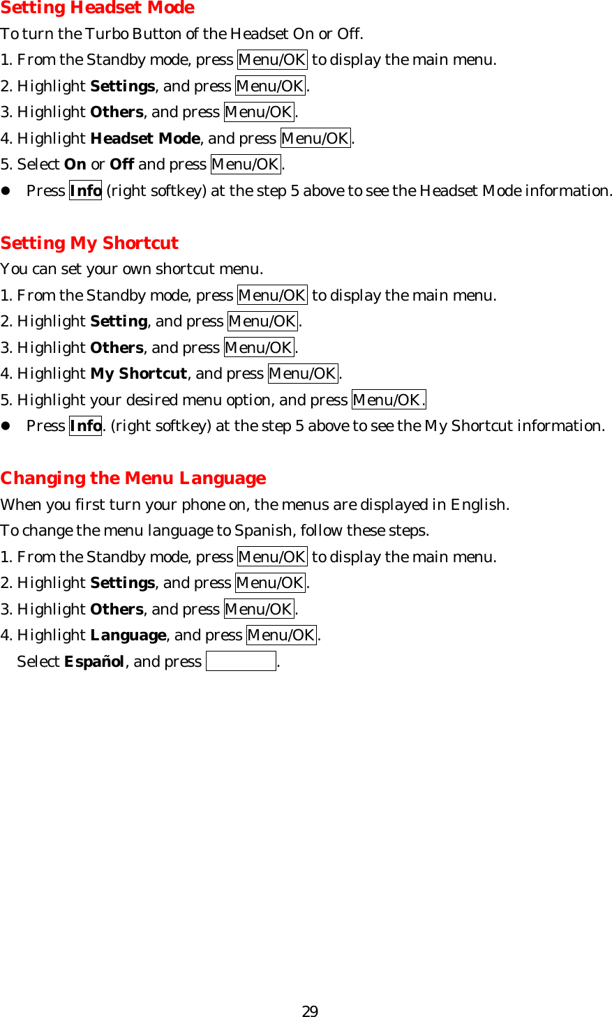   29Setting Headset Mode To turn the Turbo Button of the Headset On or Off. 1. From the Standby mode, press Menu/OK to display the main menu. 2. Highlight Settings, and press Menu/OK. 3. Highlight Others, and press Menu/OK. 4. Highlight Headset Mode, and press Menu/OK. 5. Select On or Off and press Menu/OK.   l Press Info (right softkey) at the step 5 above to see the Headset Mode information.  Setting My Shortcut You can set your own shortcut menu. 1. From the Standby mode, press Menu/OK to display the main menu. 2. Highlight Setting, and press Menu/OK. 3. Highlight Others, and press Menu/OK. 4. Highlight My Shortcut, and press Menu/OK. 5. Highlight your desired menu option, and press Menu/OK. l Press Info. (right softkey) at the step 5 above to see the My Shortcut information.  Changing the Menu Language When you first turn your phone on, the menus are displayed in English. To change the menu language to Spanish, follow these steps. 1. From the Standby mode, press Menu/OK to display the main menu. 2. Highlight Settings, and press Menu/OK. 3. Highlight Others, and press Menu/OK. 4. Highlight Language, and press Menu/OK.  SelectEspañol, and press  .         