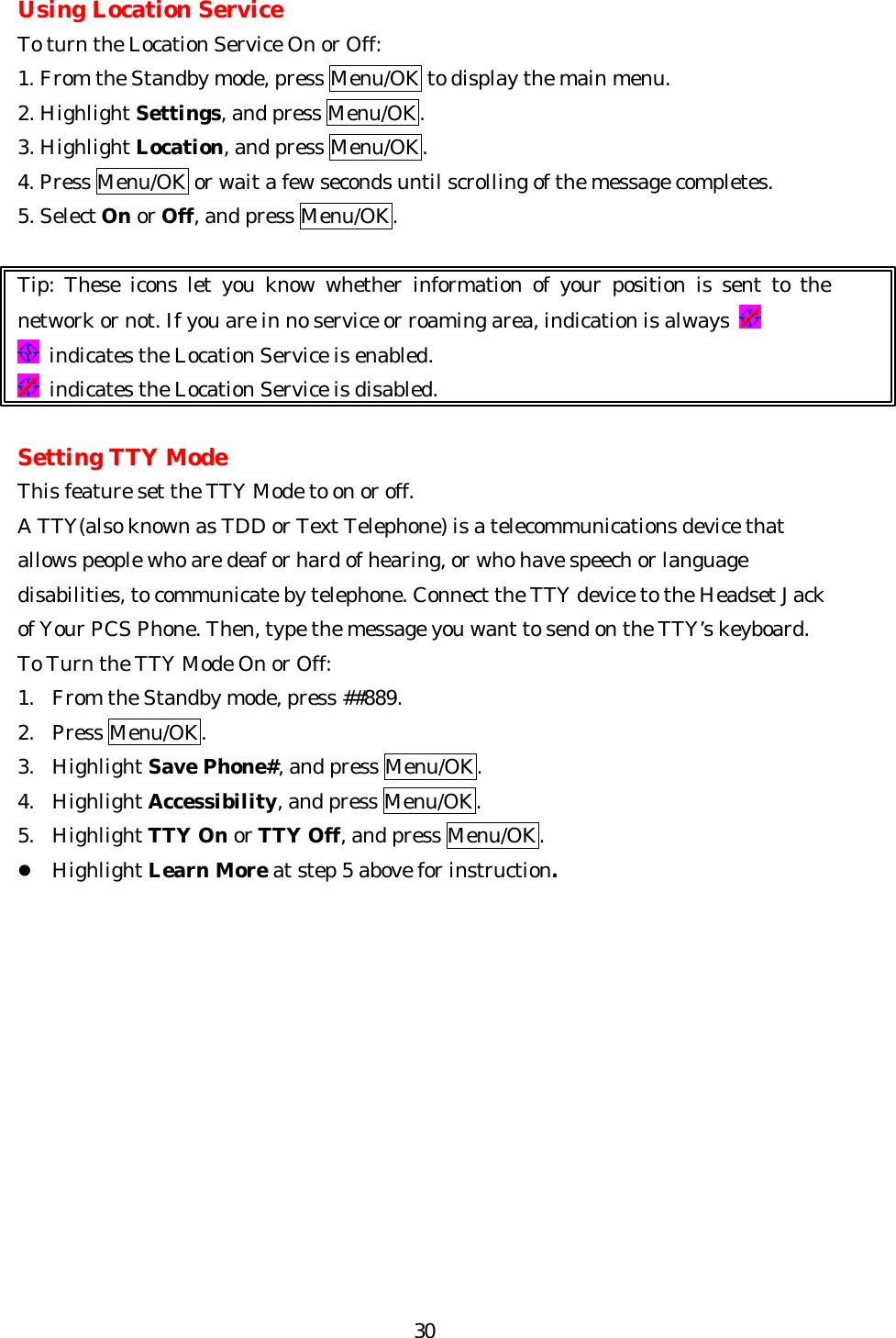   30Using Location Service To turn the Location Service On or Off: 1. From the Standby mode, press Menu/OK to display the main menu. 2. Highlight Settings, and press Menu/OK. 3. Highlight Location, and press Menu/OK. 4. Press Menu/OK or wait a few seconds until scrolling of the message completes. 5. Select On or Off, and press Menu/OK.  Tip: These icons let you know whether information of your position is sent to the network or not. If you are in no service or roaming area, indication is always    indicates the Location Service is enabled.  indicates the Location Service is disabled.  Setting TTY Mode This feature set the TTY Mode to on or off. A TTY(also known as TDD or Text Telephone) is a telecommunications device that allows people who are deaf or hard of hearing, or who have speech or language disabilities, to communicate by telephone. Connect the TTY device to the Headset Jack of Your PCS Phone. Then, type the message you want to send on the TTY’s keyboard. To Turn the TTY Mode On or Off: 1.  From the Standby mode, press ##889. 2. Press Menu/OK. 3. Highlight Save Phone#, and press Menu/OK. 4. Highlight Accessibility, and press Menu/OK. 5. Highlight TTY On or TTY Off, and press Menu/OK. l Highlight Learn More at step 5 above for instruction.            