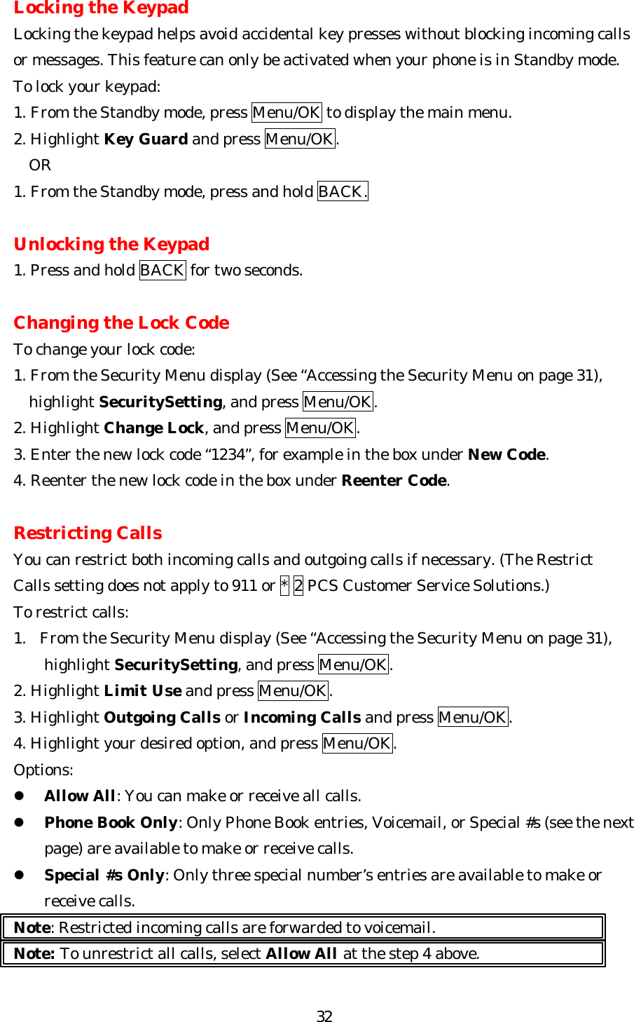   32Locking the Keypad Locking the keypad helps avoid accidental key presses without blocking incoming calls or messages. This feature can only be activated when your phone is in Standby mode. To lock your keypad: 1. From the Standby mode, press Menu/OK to display the main menu. 2. Highlight Key Guard and press Menu/OK. OR   1. From the Standby mode, press and hold BACK.  Unlocking the Keypad 1. Press and hold BACK for two seconds.  Changing the Lock Code To change your lock code: 1. From the Security Menu display (See “Accessing the Security Menu on page 31),  highlight SecuritySetting, and press Menu/OK. 2. Highlight Change Lock, and press Menu/OK. 3. Enter the new lock code “1234”, for example in the box under New Code. 4. Reenter the new lock code in the box under Reenter Code.  Restricting Calls You can restrict both incoming calls and outgoing calls if necessary. (The Restrict Calls setting does not apply to 911 or * 2 PCS Customer Service Solutions.) To restrict calls: 1. From the Security Menu display (See “Accessing the Security Menu on page 31),  highlight SecuritySetting, and press Menu/OK. 2. Highlight Limit Use and press Menu/OK. 3. Highlight Outgoing Calls or Incoming Calls and press Menu/OK. 4. Highlight your desired option, and press Menu/OK. Options: l Allow All: You can make or receive all calls. l Phone Book Only: Only Phone Book entries, Voicemail, or Special #s (see the next page) are available to make or receive calls. l Special #s Only: Only three special number’s entries are available to make or receive calls. Note: Restricted incoming calls are forwarded to voicemail. Note: To unrestrict all calls, select Allow All at the step 4 above.  