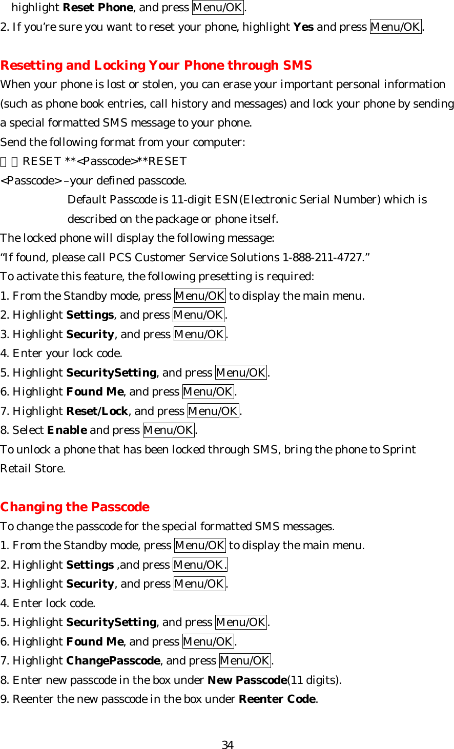   34highlight Reset Phone, and press Menu/OK. 2. If you’re sure you want to reset your phone, highlight Yes and press Menu/OK.  Resetting and Locking Your Phone through SMS When your phone is lost or stolen, you can erase your important personal information (such as phone book entries, call history and messages) and lock your phone by sending a special formatted SMS message to your phone. Send the following format from your computer: ＼＼RESET **&lt;Passcode&gt;**RESET &lt;Passcode&gt; –your defined passcode. Default Passcode is 11-digit ESN(Electronic Serial Number) which is described on the package or phone itself. The locked phone will display the following message: “If found, please call PCS Customer Service Solutions 1-888-211-4727.” To activate this feature, the following presetting is required: 1. From the Standby mode, press Menu/OK to display the main menu. 2. Highlight Settings, and press Menu/OK. 3. Highlight Security, and press Menu/OK. 4. Enter your lock code. 5. Highlight SecuritySetting, and press Menu/OK. 6. Highlight Found Me, and press Menu/OK. 7. Highlight Reset/Lock, and press Menu/OK. 8. Select Enable and press Menu/OK. To unlock a phone that has been locked through SMS, bring the phone to Sprint   Retail Store.  Changing the Passcode To change the passcode for the special formatted SMS messages. 1. From the Standby mode, press Menu/OK to display the main menu. 2. Highlight Settings ,and press Menu/OK. 3. Highlight Security, and press Menu/OK. 4. Enter lock code. 5. Highlight SecuritySetting, and press Menu/OK. 6. Highlight Found Me, and press Menu/OK. 7. Highlight ChangePasscode, and press Menu/OK. 8. Enter new passcode in the box under New Passcode(11 digits). 9. Reenter the new passcode in the box under Reenter Code.  