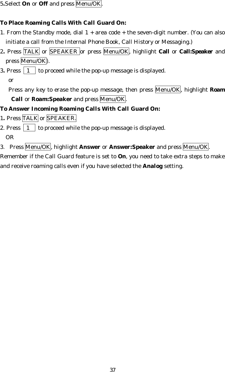   375.Select On or Off and press Menu/OK.  To Place Roaming Calls With Call Guard On: 1. From the Standby mode, dial 1 + area code + the seven-digit number. (You can also initiate a call from the Internal Phone Book, Call History or Messaging.) 2. Press TALK or SPEAKER or press Menu/OK, highlight Call or Call:Speaker and press Menu/OK). 3. Press   1   to proceed while the pop-up message is displayed.    or    Press any key to erase the pop-up message, then press Menu/OK, highlight Roam Call or Roam:Speaker and press Menu/OK. To Answer Incoming Roaming Calls With Call Guard On: 1. Press TALK or SPEAKER. 2. Press   1   to proceed while the pop-up message is displayed.   OR 3. Press Menu/OK, highlight Answer or Answer:Speaker and press Menu/OK. Remember if the Call Guard feature is set to On, you need to take extra steps to make and receive roaming calls even if you have selected the Analog setting.                     