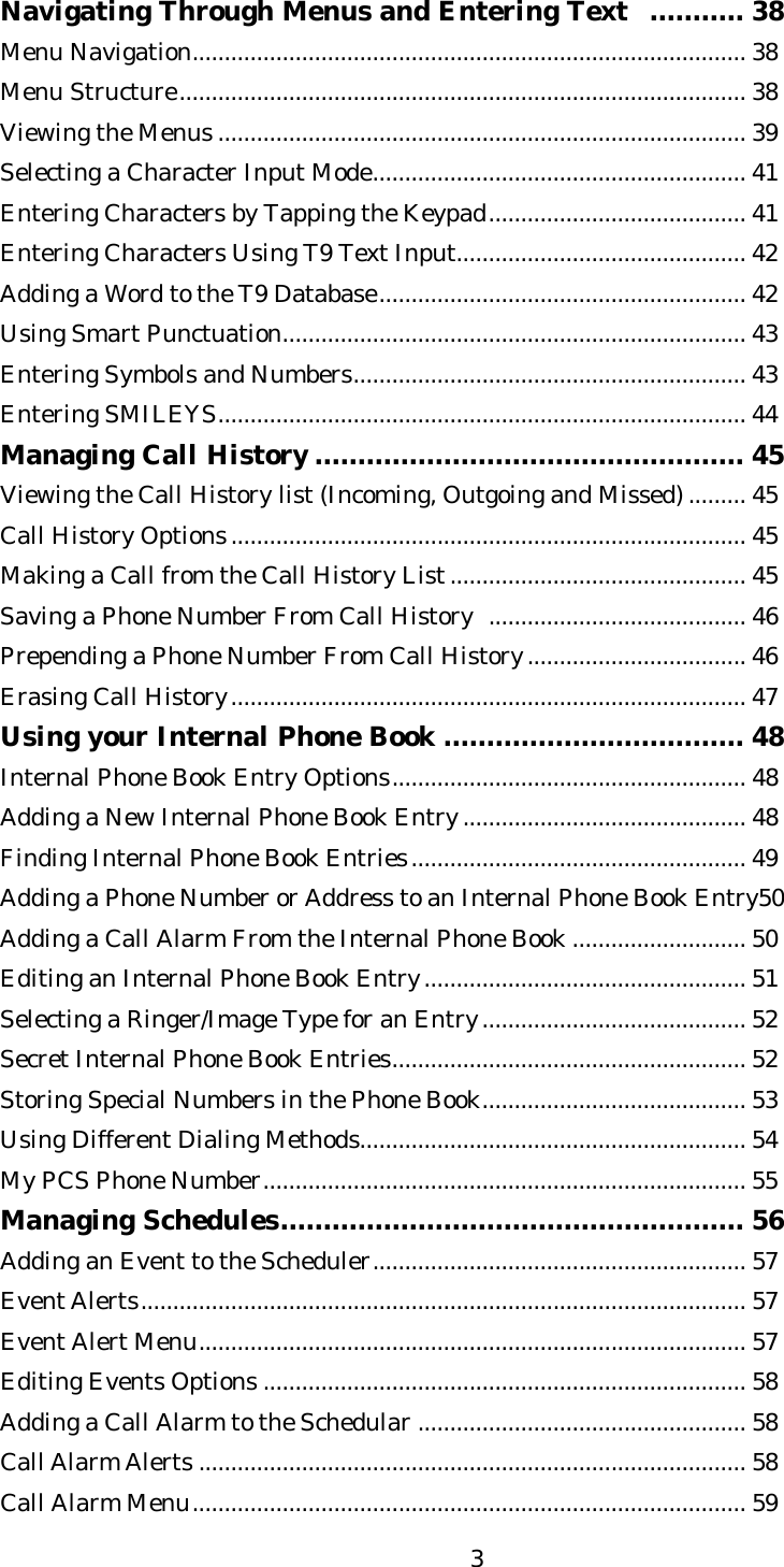   3Navigating Through Menus and Entering Text  ........... 38 Menu Navigation...................................................................................... 38 Menu Structure........................................................................................ 38 Viewing the Menus .................................................................................. 39 Selecting a Character Input Mode.......................................................... 41 Entering Characters by Tapping the Keypad........................................ 41 Entering Characters Using T9 Text Input............................................. 42 Adding a Word to the T9 Database......................................................... 42 Using Smart Punctuation........................................................................ 43   Entering Symbols and Numbers............................................................. 43 Entering SMILEYS.................................................................................. 44 Managing Call History .................................................. 45 Viewing the Call History list (Incoming, Outgoing and Missed)......... 45 Call History Options................................................................................ 45 Making a Call from the Call History List.............................................. 45 Saving a Phone Number From Call History  ........................................ 46 Prepending a Phone Number From Call History.................................. 46 Erasing Call History................................................................................ 47 Using your Internal Phone Book ................................... 48 Internal Phone Book Entry Options....................................................... 48 Adding a New Internal Phone Book Entry............................................ 48 Finding Internal Phone Book Entries.................................................... 49 Adding a Phone Number or Address to an Internal Phone Book Entry50 Adding a Call Alarm From the Internal Phone Book ........................... 50 Editing an Internal Phone Book Entry.................................................. 51 Selecting a Ringer/Image Type for an Entry......................................... 52 Secret Internal Phone Book Entries....................................................... 52 Storing Special Numbers in the Phone Book......................................... 53 Using Different Dialing Methods............................................................ 54 My PCS Phone Number........................................................................... 55 Managing Schedules...................................................... 56 Adding an Event to the Scheduler.......................................................... 57 Event Alerts.............................................................................................. 57 Event Alert Menu..................................................................................... 57 Editing Events Options ........................................................................... 58 Adding a Call Alarm to the Schedular ................................................... 58 Call Alarm Alerts ..................................................................................... 58 Call Alarm Menu...................................................................................... 59 