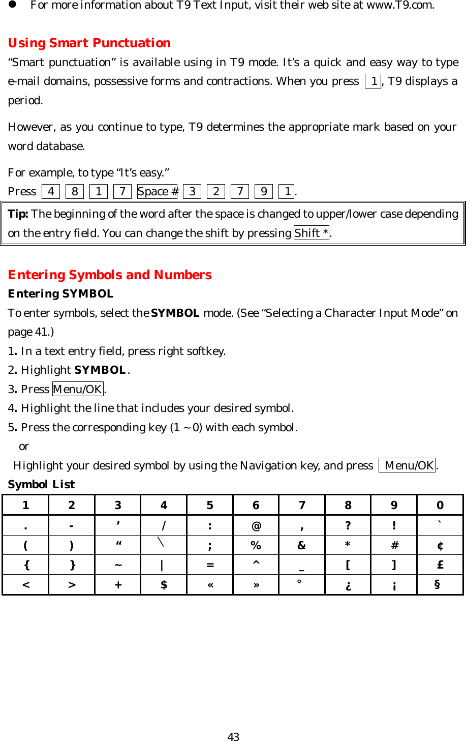   43l For more information about T9 Text Input, visit their web site at www.T9.com.  Using Smart Punctuation “Smart punctuation” is available using in T9 mode. It’s a quick and easy way to type e-mail domains, possessive forms and contractions. When you press   1 , T9 displays a period.  However, as you continue to type, T9 determines the appropriate mark based on your word database.  For example, to type “It’s easy.”   Press    4   8   1   7  Space #    3   2   7   9   1 . Tip: The beginning of the word after the space is changed to upper/lower case depending on the entry field. You can change the shift by pressing Shift *.  Entering Symbols and Numbers Entering SYMBOL To enter symbols, select the SYMBOL mode. (See “Selecting a Character Input Mode” on page 41.)  1. In a text entry field, press right softkey. 2. Highlight SYMBOL. 3. Press Menu/OK. 4. Highlight the line that includes your desired symbol. 5. Press the corresponding key (1 ~ 0) with each symbol.   or  Highlight your desired symbol by using the Navigation key, and press    Menu/OK. Symbol List 1 2 3 4 5 6 7 8 9 0 . - ’ / : @ , ? ! ` ( ) “    ; % &amp; * # ¢ { } ~ | = ^ _ [ ] £ &lt; &gt; + $ « » ° ¿ ¡ §       