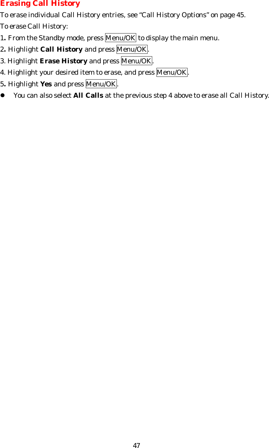   47Erasing Call History To erase individual Call History entries, see “Call History Options” on page 45. To erase Call History: 1. From the Standby mode, press Menu/OK to display the main menu. 2. Highlight Call History and press Menu/OK. 3. Highlight Erase History and press Menu/OK. 4. Highlight your desired item to erase, and press Menu/OK. 5. Highlight Yes and press Menu/OK. l You can also select All Calls at the previous step 4 above to erase all Call History.     