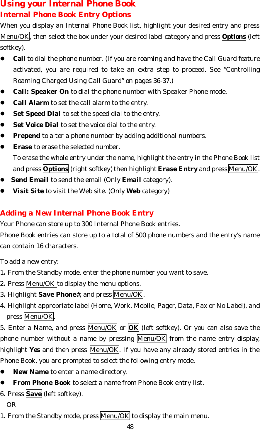   48Using your Internal Phone Book Internal Phone Book Entry Options When you display an Internal Phone Book list, highlight your desired entry and press Menu/OK, then select the box under your desired label category and press Options (left softkey). l Call to dial the phone number. (If you are roaming and have the Call Guard feature activated, you are required to take an extra step to proceed. See “Controlling Roaming Charged Using Call Guard” on pages 36-37.) l Call: Speaker On to dial the phone number with Speaker Phone mode. l Call Alarm to set the call alarm to the entry. l Set Speed Dial to set the speed dial to the entry. l Set Voice Dial to set the voice dial to the entry. l Prepend to alter a phone number by adding additional numbers. l Erase to erase the selected number.     To erase the whole entry under the name, highlight the entry in the Phone Book list and press Options (right softkey) then highlight Erase Entry and press Menu/OK.    l Send Email to send the email (Only Email category).                      l Visit Site to visit the Web site. (Only Web category)  Adding a New Internal Phone Book Entry Your Phone can store up to 300 Internal Phone Book entries. Phone Book entries can store up to a total of 500 phone numbers and the entry’s name can contain 16 characters.  To add a new entry: 1. From the Standby mode, enter the phone number you want to save. 2. Press Menu/OK to display the menu options. 3. Highlight Save Phone#, and press Menu/OK. 4. Highlight appropriate label (Home, Work, Mobile, Pager, Data, Fax or No Label), and     press Menu/OK. 5. Enter a Name, and press Menu/OK or OK (left softkey). Or you can also save the phone number without a name by pressing Menu/OK from the name entry display, highlight Yes and then press Menu/OK. If you have any already stored entries in the Phone Book, you are prompted to select the following entry mode. l New Name to enter a name directory. l From Phone Book to select a name from Phone Book entry list. 6. Press Save (left softkey).   OR 1. From the Standby mode, press Menu/OK to display the main menu. 