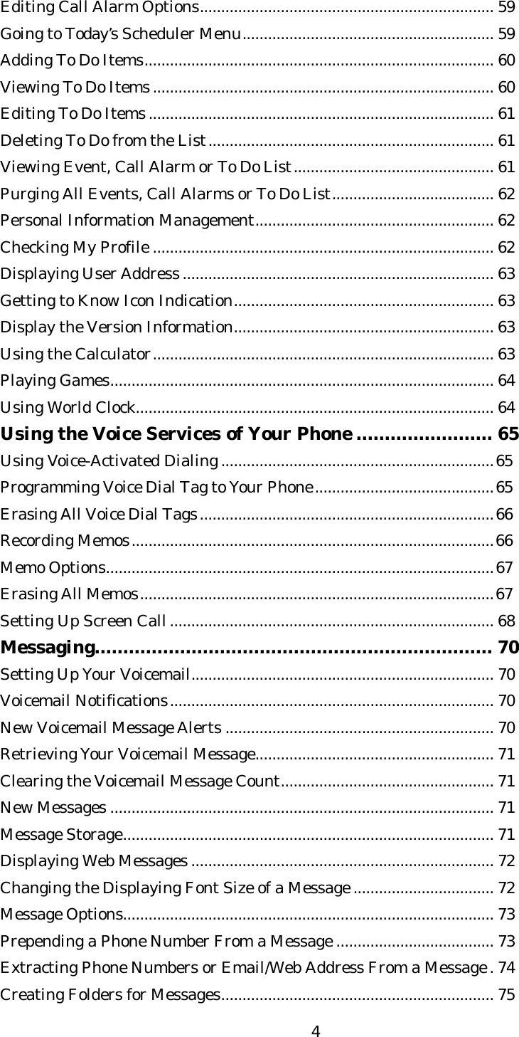   4Editing Call Alarm Options..................................................................... 59 Going to Today’s Scheduler Menu........................................................... 59 Adding To Do Items.................................................................................. 60 Viewing To Do Items................................................................................ 60 Editing To Do Items................................................................................. 61 Deleting To Do from the List................................................................... 61 Viewing Event, Call Alarm or To Do List............................................... 61 Purging All Events, Call Alarms or To Do List...................................... 62 Personal Information Management........................................................ 62 Checking My Profile ................................................................................ 62 Displaying User Address......................................................................... 63 Getting to Know Icon Indication............................................................. 63 Display the Version Information............................................................. 63 Using the Calculator................................................................................ 63 Playing Games.......................................................................................... 64 Using World Clock.................................................................................... 64 Using the Voice Services of Your Phone ........................ 65 Using Voice-Activated Dialing................................................................65 Programming Voice Dial Tag to Your Phone..........................................65 Erasing All Voice Dial Tags.....................................................................66 Recording Memos.....................................................................................66 Memo Options...........................................................................................67 Erasing All Memos...................................................................................67 Setting Up Screen Call............................................................................ 68 Messaging...................................................................... 70 Setting Up Your Voicemail....................................................................... 70 Voicemail Notifications............................................................................ 70 New Voicemail Message Alerts ............................................................... 70 Retrieving Your Voicemail Message........................................................ 71 Clearing the Voicemail Message Count.................................................. 71 New Messages .......................................................................................... 71 Message Storage....................................................................................... 71 Displaying Web Messages ....................................................................... 72 Changing the Displaying Font Size of a Message................................. 72 Message Options....................................................................................... 73 Prepending a Phone Number From a Message ..................................... 73 Extracting Phone Numbers or Email/Web Address From a Message.74 Creating Folders for Messages................................................................ 75 