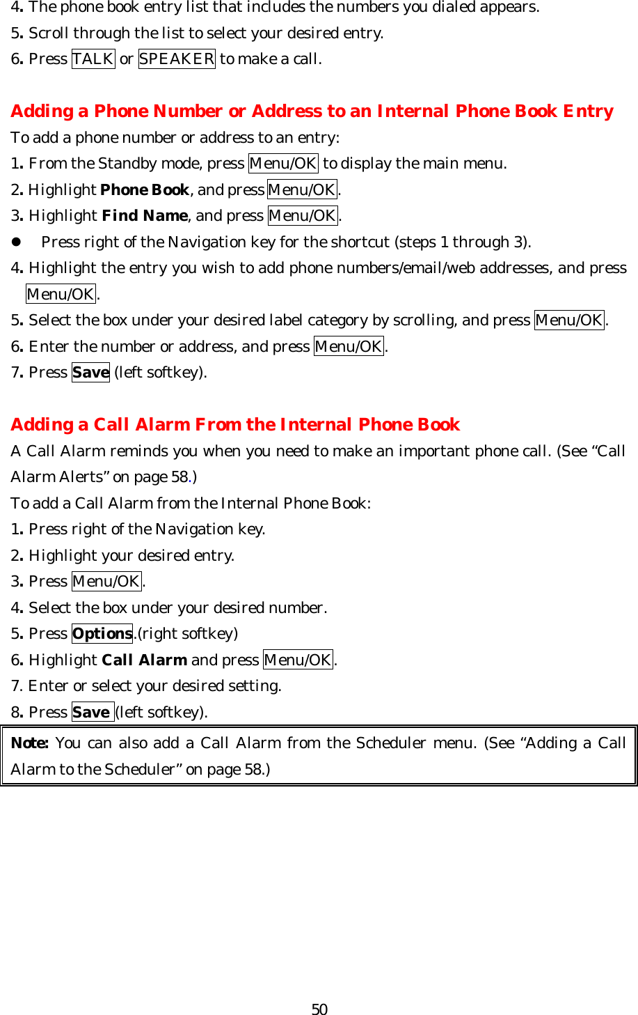   504. The phone book entry list that includes the numbers you dialed appears. 5. Scroll through the list to select your desired entry. 6. Press TALK or SPEAKER to make a call.  Adding a Phone Number or Address to an Internal Phone Book Entry To add a phone number or address to an entry: 1. From the Standby mode, press Menu/OK to display the main menu. 2. Highlight Phone Book, and press Menu/OK. 3. Highlight Find Name, and press Menu/OK. l Press right of the Navigation key for the shortcut (steps 1 through 3). 4. Highlight the entry you wish to add phone numbers/email/web addresses, and press Menu/OK. 5. Select the box under your desired label category by scrolling, and press Menu/OK. 6. Enter the number or address, and press Menu/OK. 7. Press Save (left softkey).  Adding a Call Alarm From the Internal Phone Book A Call Alarm reminds you when you need to make an important phone call. (See “Call Alarm Alerts” on page 58.) To add a Call Alarm from the Internal Phone Book: 1. Press right of the Navigation key. 2. Highlight your desired entry. 3. Press Menu/OK. 4. Select the box under your desired number. 5. Press Options.(right softkey) 6. Highlight Call Alarm and press Menu/OK. 7. Enter or select your desired setting. 8. Press Save (left softkey). Note: You can also add a Call Alarm from the Scheduler menu. (See “Adding a Call Alarm to the Scheduler” on page 58.)         