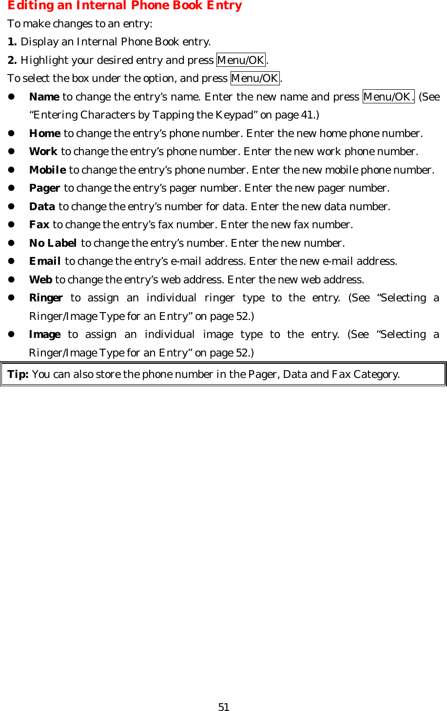   51Editing an Internal Phone Book Entry To make changes to an entry: 1. Display an Internal Phone Book entry. 2. Highlight your desired entry and press Menu/OK. To select the box under the option, and press Menu/OK. l Name to change the entry’s name. Enter the new name and press Menu/OK. (See “Entering Characters by Tapping the Keypad” on page 41.) l Home to change the entry’s phone number. Enter the new home phone number. l Work to change the entry’s phone number. Enter the new work phone number. l Mobile to change the entry’s phone number. Enter the new mobile phone number. l Pager to change the entry’s pager number. Enter the new pager number. l Data to change the entry’s number for data. Enter the new data number. l Fax to change the entry’s fax number. Enter the new fax number. l No Label to change the entry’s number. Enter the new number. l Email to change the entry’s e-mail address. Enter the new e-mail address. l Web to change the entry’s web address. Enter the new web address. l Ringer to assign an individual ringer type to the entry. (See “Selecting a Ringer/Image Type for an Entry” on page 52.) l Image to assign an individual image type to the entry. (See “Selecting a Ringer/Image Type for an Entry” on page 52.) Tip: You can also store the phone number in the Pager, Data and Fax Category.                